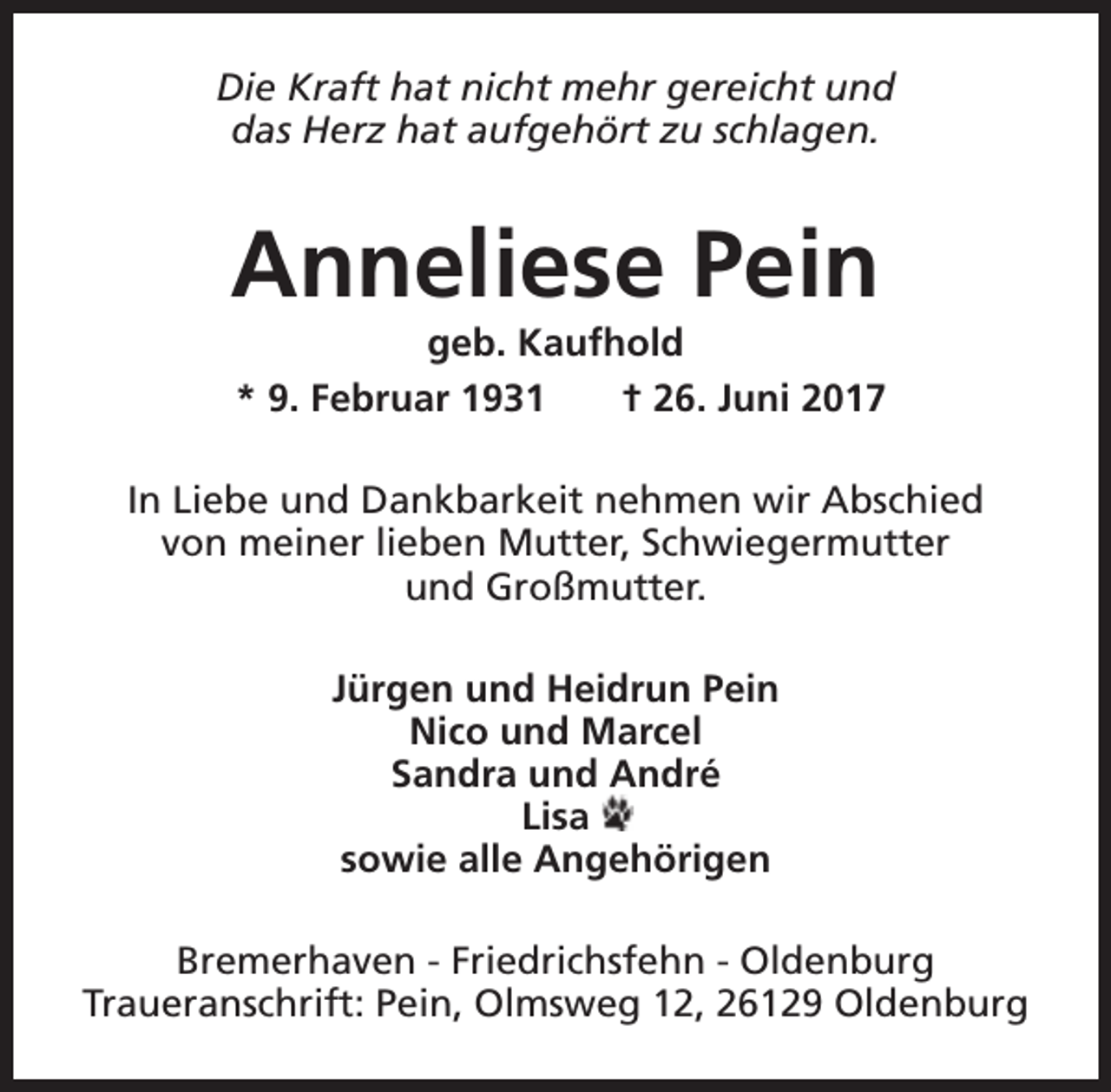 <p>Die Kraft hat nicht mehr gereicht und<br />das Herz hat aufgehört zu schlagen.</p><p>Anneliese Pein</p><p>geb. Kaufhold<br />* 9. Februar 1931<br />† 26. Juni 2017</p><p>In Liebe und Dankbarkeit nehmen wir Abschied<br />von meiner lieben Mutter, Schwiegermutter<br />und Großmutter.<br />Jürgen und Heidrun Pein<br />Nico und Marcel<br />Sandra und André<br />Lisa<br />sowie alle Angehörigen<br />Bremerhaven - Friedrichsfehn - Oldenburg<br />Traueranschrift: Pein, Olmsweg 12, 26129 Oldenburg</p>