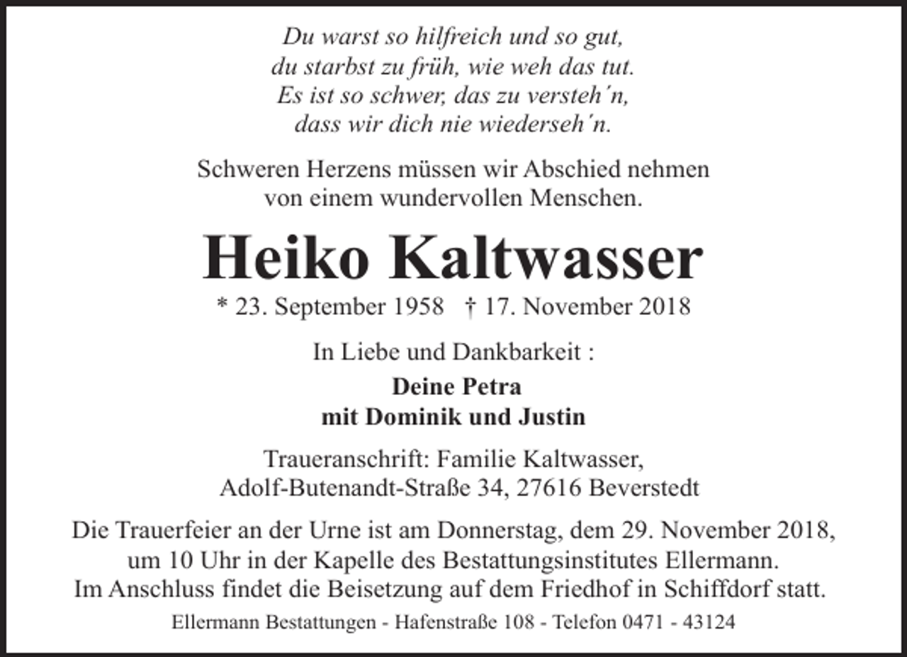 <p>Du warst so hilfreich und so gut,<br />du starbst zu früh, wie weh das tut.<br />Es ist so schwer, das zu versteh´n,<br />dass wir dich nie wiederseh´n.<br />Schweren Herzens müssen wir Abschied nehmen<br />von einem wundervollen Menschen.</p><p>Heiko Kaltwasser<br />* 23. September 1958 † 17. November 2018<br />In Liebe und Dankbarkeit :<br />Deine Petra<br />mit Dominik und Justin<br />Traueranschrift: Familie Kaltwasser,<br />Adolf-Butenandt-Straße 34, 27616 Beverstedt<br />Die Trauerfeier an der Urne ist am Donnerstag, dem 29. November 2018,<br />um 10 Uhr in der Kapelle des Bestattungsinstitutes Ellermann.<br />Im Anschluss findet die Beisetzung auf dem Friedhof in Schiffdorf statt.<br />Ellermann Bestattungen - Hafenstraße 108 - Telefon 0471 - 43124</p>