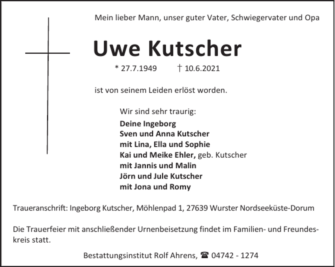<p>Mein lieber Mann, unser guter Vater, Schwiegervater und Opa</p><p>Uwe Kutscher<br />* 27.7.1949</p><p>† 10.6.2021</p><p>ist von seinem Leiden erlöst worden.<br />Wir sind sehr traurig:<br />Deine Ingeborg<br />Sven und Anna Kutscher<br />mit Lina, Ella und Sophie<br />Kai und Meike Ehler, geb. Kutscher<br />mit Jannis und Malin<br />Jörn und Jule Kutscher<br />mit Jona und Romy<br />Traueranschrift: Ingeborg Kutscher, Möhlenpad 1, 27639 Wurster Nordseeküste-Dorum<br />Die Trauerfeier mit anschließender Urnenbeisetzung findet im Familien- und Freundeskreis statt.<br />Bestattungsinstitut Rolf Ahrens, 04742 - 1274</p>