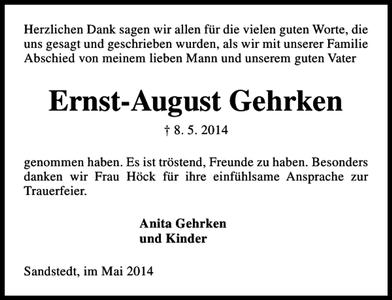 <p>Herzlichen Dank sagen wir allen für die vielen guten Worte, die<br />uns gesagt und geschrieben wurden, als wir mit unserer Familie<br />Abschied von meinem lieben Mann und unserem guten Vater</p><p>Ernst-August Gehrken<br />† 8. 5. 2014</p><p>genommen haben. Es ist tröstend, Freunde zu haben. Besonders<br />danken wir Frau Höck für ihre einfühlsame Ansprache zur<br />Trauerfeier.<br />Anita Gehrken<br />und Kinder<br />Sandstedt, im Mai 2014</p>