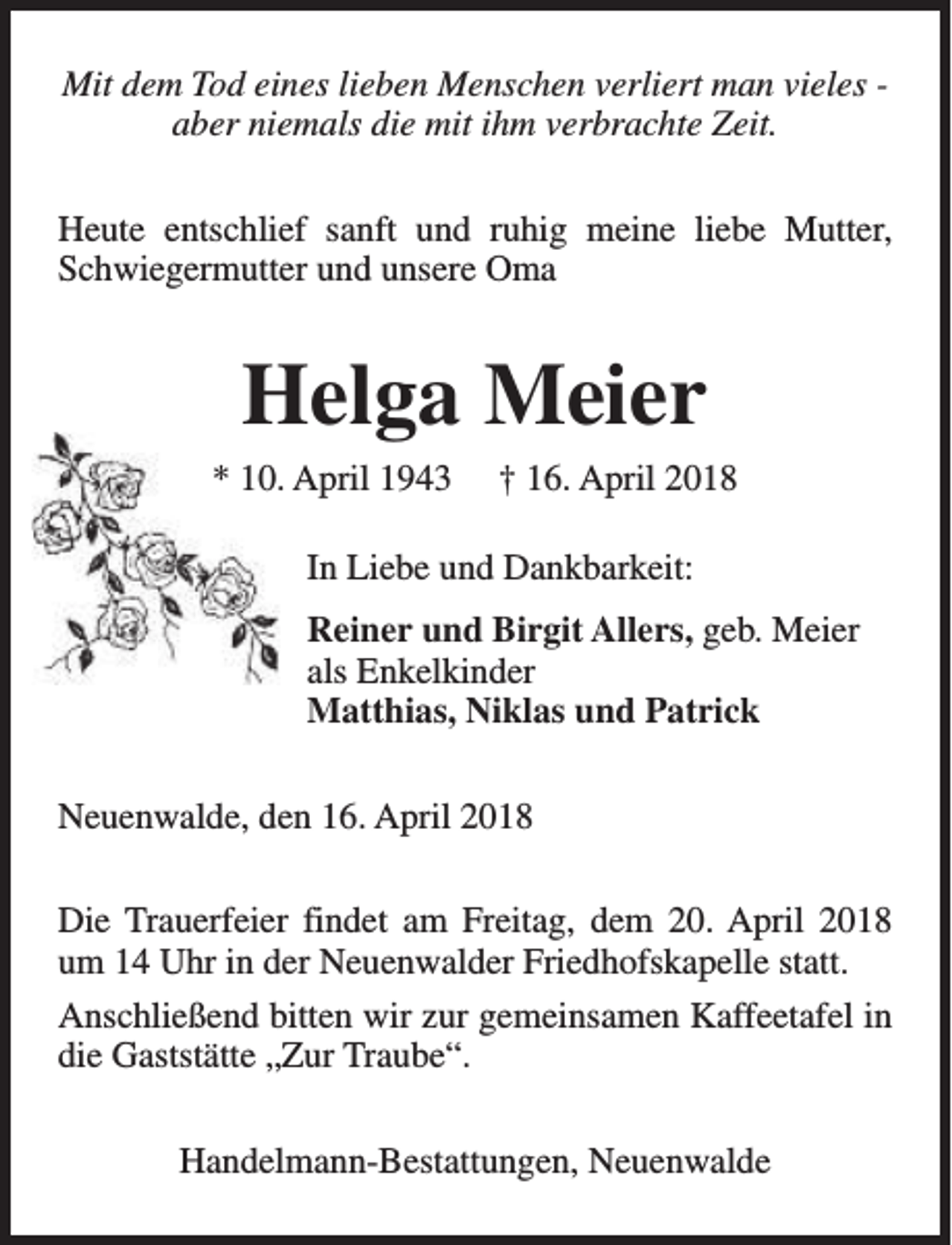 <p>Mit dem Tod eines lieben Menschen verliert man vieles aber niemals die mit ihm verbrachte Zeit.<br />Heute entschlief sanft und ruhig meine liebe Mutter,<br />Schwiegermutter und unsere Oma</p><p>Helga Meier<br />* 10. April 1943</p><p>† 16. April 2018</p><p>In Liebe und Dankbarkeit:<br />Reiner und Birgit Allers, geb. Meier<br />als Enkelkinder<br />Matthias, Niklas und Patrick<br />Neuenwalde, den 16. April 2018<br />Die Trauerfeier findet am Freitag, dem 20. April 2018<br />um 14 Uhr in der Neuenwalder Friedhofskapelle statt.<br />Anschließend bitten wir zur gemeinsamen Kaffeetafel in<br />die Gaststätte „Zur Traube“.<br />Handelmann-Bestattungen, Neuenwalde</p>