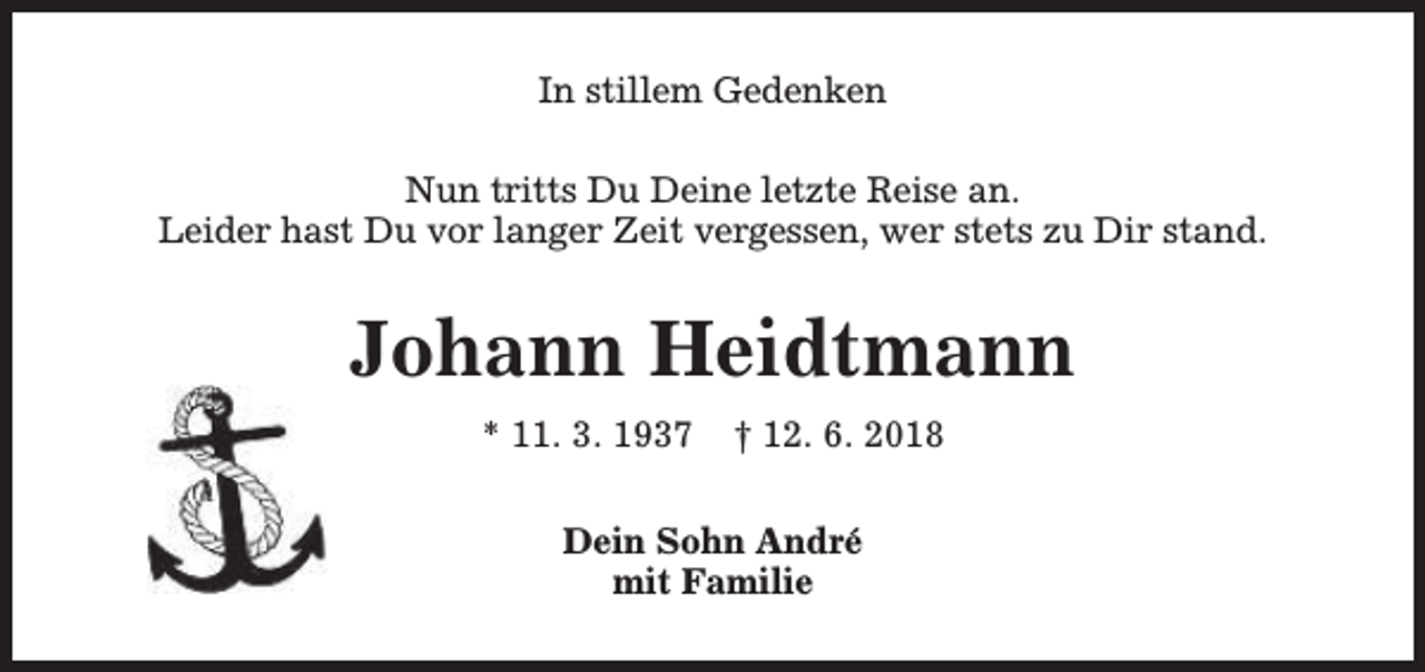 <p>In stillem Gedenken<br />Nun tritts Du Deine letzte Reise an.<br />Leider hast Du vor langer Zeit vergessen, wer stets zu Dir stand.</p><p>Johann Heidtmann<br />* 11. 3. 1937</p><p>† 12. 6. 2018</p><p>Dein Sohn André<br />mit Familie</p>