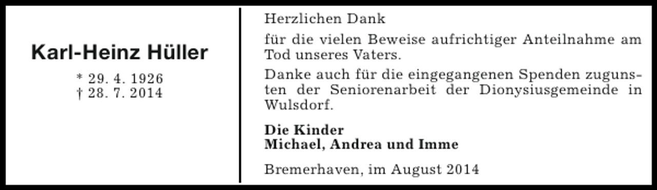 <p>Karl-Heinz Hüller<br />* 29. 4. 1926<br />† 28. 7. 2014</p><p>Herzlichen Dank<br />für die vielen Beweise aufrichtiger Anteilnahme am<br />Tod unseres Vaters.<br />Danke auch für die eingegangenen Spenden zugunsten der Seniorenarbeit der Dionysiusgemeinde in<br />Wulsdorf.<br />Die Kinder<br />Michael, Andrea und Imme<br />Bremerhaven, im August 2014</p>