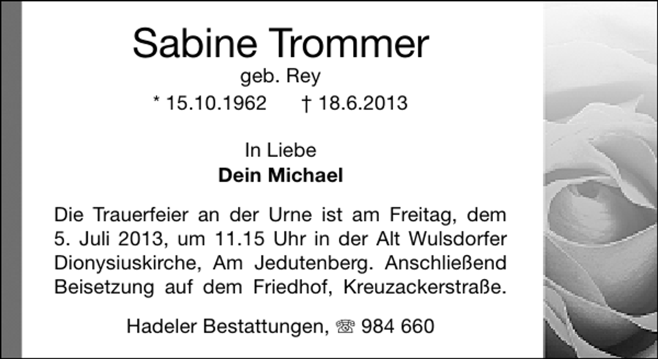 <p>Sabine Trommer<br />geb. Rey<br />* 15.10.1962<br />† 18.6.2013<br />In Liebe<br />Dein Michael<br />Die Trauerfeier an der Urne ist am Freitag, dem<br />5. Juli 2013, um 11.15 Uhr in der Alt Wulsdorfer<br />Dionysiuskirche, Am Jedutenberg. Anschließend<br />Beisetzung auf dem Friedhof, Kreuzackerstraße.<br />Hadeler Bestattungen, T 984 660</p>