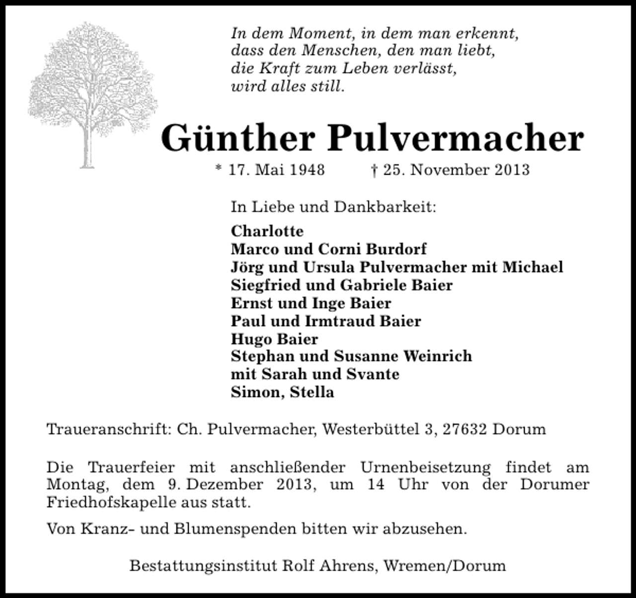 <p>In dem Moment, in dem man erkennt,<br />dass den Menschen, den man liebt,<br />die Kraft zum Leben verlässt,<br />wird alles still.</p><p>Günther Pulvermacher<br />* 17. Mai 1948</p><p>† 25. November 2013</p><p>In Liebe und Dankbarkeit:<br />Charlotte<br />Marco und Corni Burdorf<br />Jörg und Ursula Pulvermacher mit Michael<br />Siegfried und Gabriele Baier<br />Ernst und Inge Baier<br />Paul und Irmtraud Baier<br />Hugo Baier<br />Stephan und Susanne Weinrich<br />mit Sarah und Svante<br />Simon, Stella<br />Traueranschrift: Ch. Pulvermacher, Westerbüttel 3, 27632 Dorum<br />Die Trauerfeier mit anschließender Urnenbeisetzung findet am<br />Montag, dem 9. Dezember 2013, um 14 Uhr von der Dorumer<br />Friedhofskapelle aus statt.<br />Von Kranz- und Blumenspenden bitten wir abzusehen.<br />Bestattungsinstitut Rolf Ahrens, Wremen/Dorum</p>