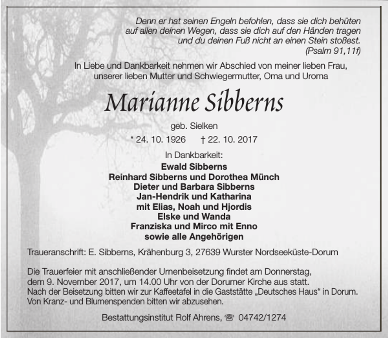 <p>Denn er hat seinen Engeln befohlen, dass sie dich behüten<br />auf allen deinen Wegen, dass sie dich auf den Händen tragen<br />und du deinen Fuß nicht an einen Stein stoßest.<br />(Psalm 91,11f)<br />In Liebe und Dankbarkeit nehmen wir Abschied von meiner lieben Frau,<br />unserer lieben Mutter und Schwiegermutter, Oma und Uroma</p><p>Marianne Sibberns<br />geb. Sielken</p><p>* 24. 10. 1926</p><p>† 22. 10. 2017</p><p>In Dankbarkeit:<br />Ewald Sibberns<br />Reinhard Sibberns und Dorothea Münch<br />Dieter und Barbara Sibberns<br />Jan-Hendrik und Katharina<br />mit Elias, Noah und Hjordis<br />Elske und Wanda<br />Franziska und Mirco mit Enno<br />sowie alle Angehörigen<br />Traueranschrift: E. Sibberns, Krähenburg 3, 27639 Wurster Nordseeküste-Dorum<br />Die Trauerfeier mit anschließender Urnenbeisetzung findet am Donnerstag,<br />dem 9. November 2017, um 14.00 Uhr von der Dorumer Kirche aus statt.<br />Nach der Beisetzung bitten wir zur Kaffeetafel in die Gaststätte „Deutsches Haus“ in Dorum.<br />Von Kranz- und Blumenspenden bitten wir abzusehen.<br />Bestattungsinstitut Rolf Ahrens, s 04742/1274</p>