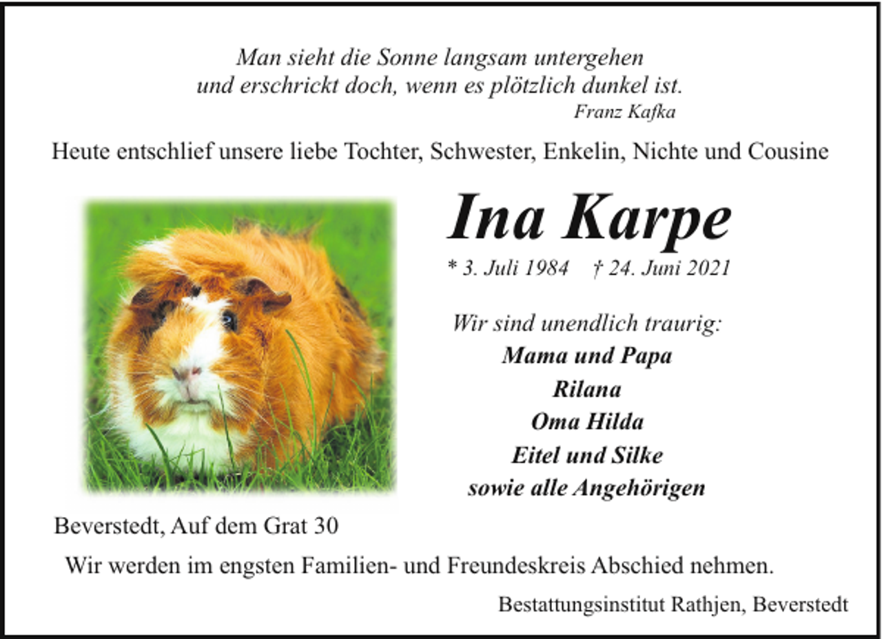 <p>Man sieht die Sonne langsam untergehen<br />und erschrickt doch, wenn es plötzlich dunkel ist.<br />Franz Kafka</p>
<p>Heute entschlief unsere liebe Tochter, Schwester, Enkelin, Nichte und Cousine</p>
<p>Ina Karpe</p>
<p>* 3. Juli 1984</p>
<p>† 24. Juni 2021</p>
<p>Wir sind unendlich traurig:<br />Mama und Papa<br />Rilana<br />Oma Hilda<br />Eitel und Silke<br />sowie alle Angehörigen<br />Beverstedt, Auf dem Grat 30<br />Wir werden im engsten Familien- und Freundeskreis Abschied nehmen.<br />Bestattungsinstitut Rathjen, Beverstedt</p>