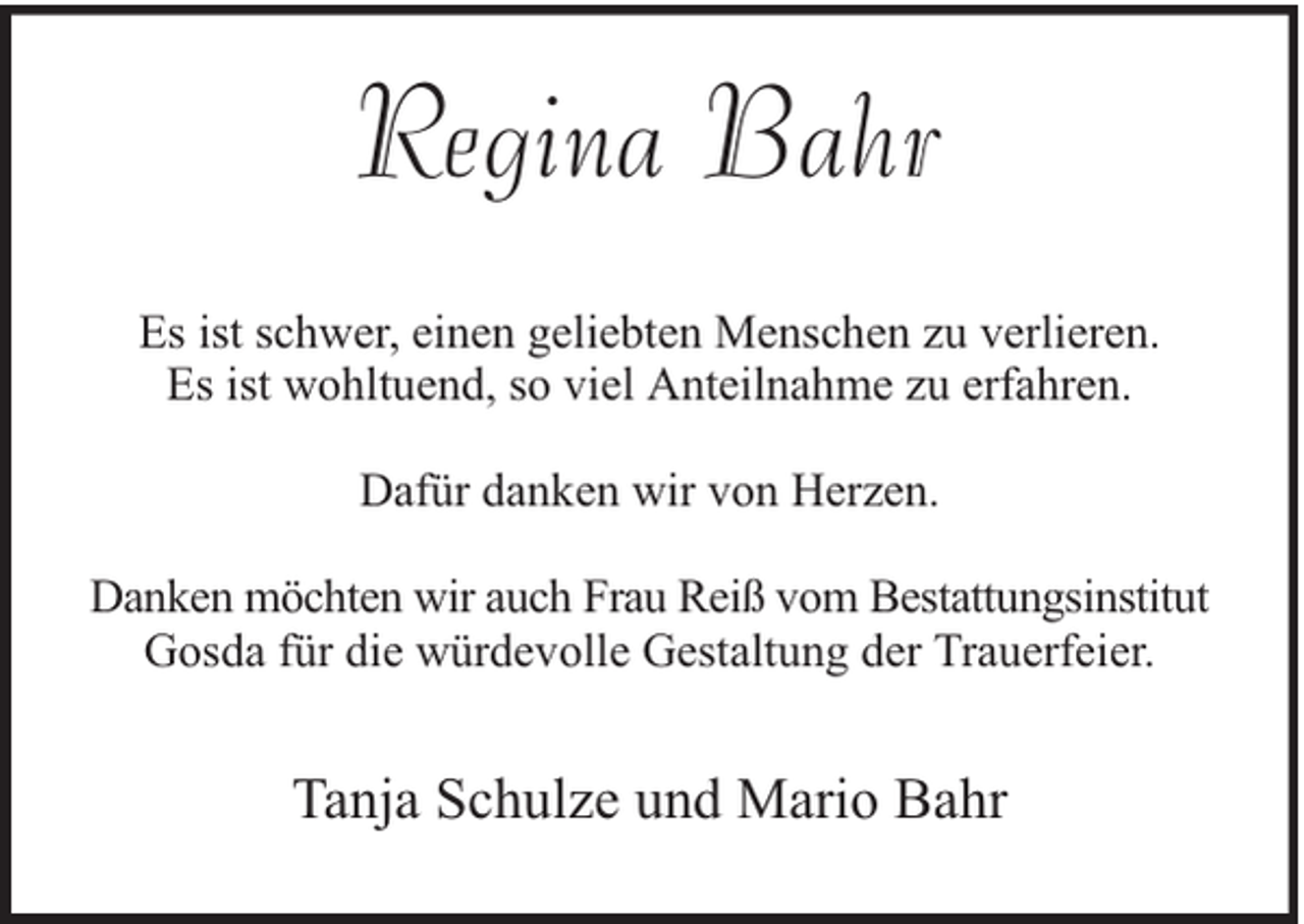<p>Regina Bahr<br />Es ist schwer, einen geliebten Menschen zu verlieren.<br />Es ist wohltuend, so viel Anteilnahme zu erfahren.<br />Dafür danken wir von Herzen.<br />Danken möchten wir auch Frau Reiß vom Bestattungsinstitut<br />Gosda für die würdevolle Gestaltung der Trauerfeier.</p><p>Tanja Schulze und Mario Bahr</p>