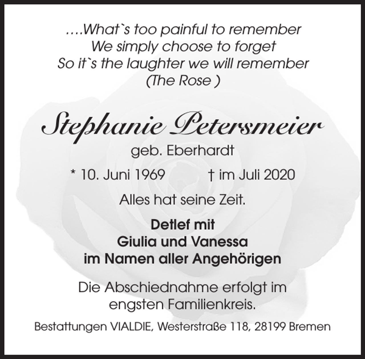 <p>….What`s too painful to remember<br />We simply choose to forget<br />So it`s the laughter we will remember<br />(The Rose )</p><p>Stephanie Petersmeier<br />geb. Eberhardt</p><p>* 10. Juni 1969</p><p>† im Juli 2020</p><p>Alles hat seine Zeit.<br />Detlef mit<br />Giulia und Vanessa<br />im Namen aller Angehörigen<br />Die Abschiednahme erfolgt im<br />engsten Familienkreis.<br />Bestattungen VIALDIE, Westerstraße 118, 28199 Bremen</p>