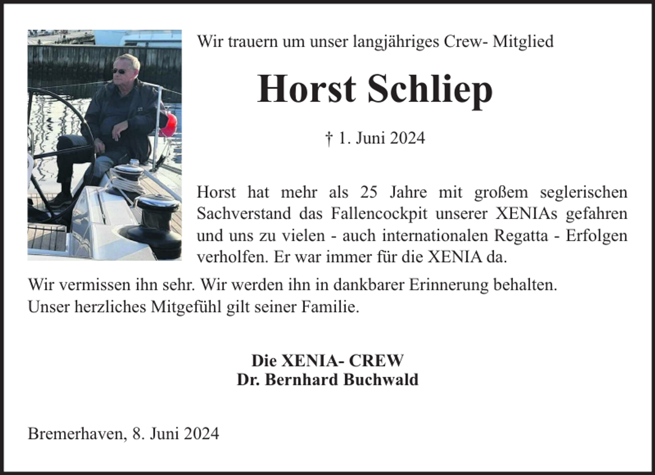 <p>Wir trauern um unser langjähriges Crew- Mitglied</p><p>Horst Schliep<br />† 1. Juni 2024<br />Horst hat mehr als 25 Jahre mit großem seglerischen<br />Sachverstand das Fallencockpit unserer XENIAs gefahren<br />und uns zu vielen - auch internationalen Regatta - Erfolgen<br />verholfen. Er war immer für die XENIA da.<br />Wir vermissen ihn sehr. Wir werden ihn in dankbarer Erinnerung behalten.<br />Unser herzliches Mitgefühl gilt seiner Familie.<br />Die XENIA- CREW<br />Dr. Bernhard Buchwald<br />Bremerhaven, 8. Juni 2024</p>
