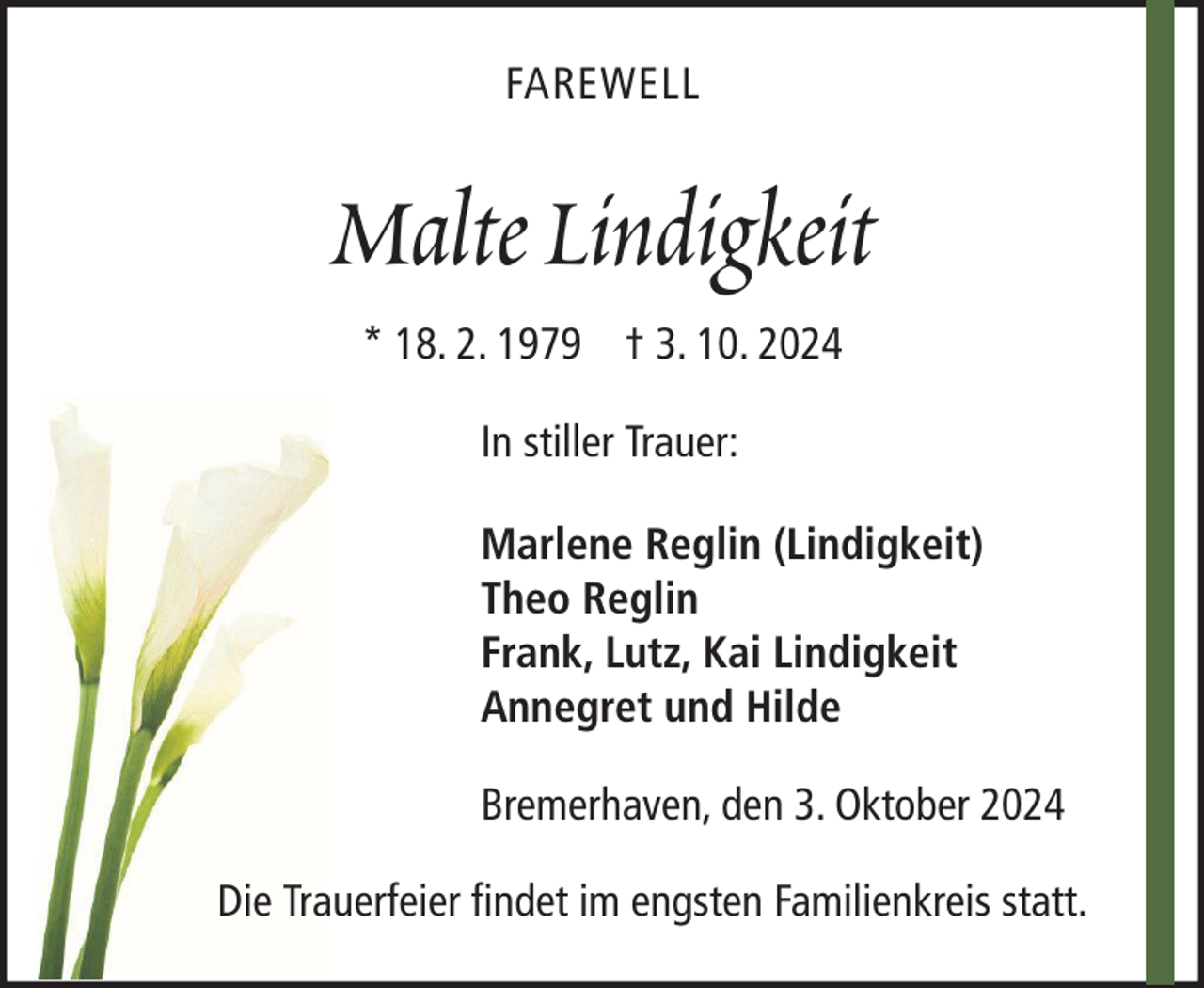 <p>FAREWELL</p><p>Malte Lindigkeit<br />* 18. 2. 1979 † 3. 10. 2024<br />In stiller Trauer:<br />Marlene Reglin (Lindigkeit)<br />Theo Reglin<br />Frank, Lutz, Kai Lindigkeit<br />Annegret und Hilde<br />Bremerhaven, den 3. Oktober 2024<br />Die Trauerfeier findet im engsten Familienkreis statt.</p>