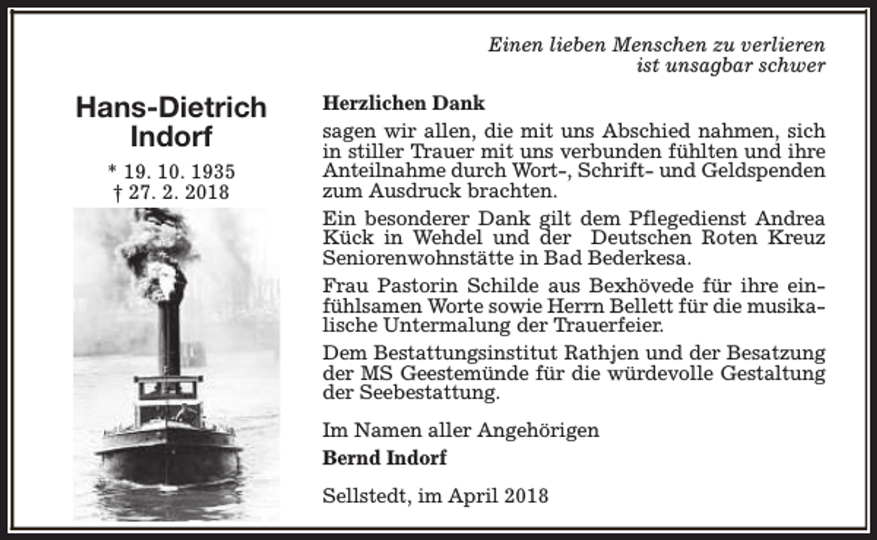 <p>Einen lieben Menschen zu verlieren<br />ist unsagbar schwer</p><p>Hans-Dietrich<br />Indorf<br />* 19. 10. 1935<br />† 27. 2. 2018</p><p>Herzlichen Dank<br />sagen wir allen, die mit uns Abschied nahmen, sich<br />in stiller Trauer mit uns verbunden fühlten und ihre<br />Anteilnahme durch Wort-, Schrift- und Geldspenden<br />zum Ausdruck brachten.<br />Ein besonderer Dank gilt dem Pflegedienst Andrea<br />Kück in Wehdel und der Deutschen Roten Kreuz<br />Seniorenwohnstätte in Bad Bederkesa.<br />Frau Pastorin Schilde aus Bexhövede für ihre einfühlsamen Worte sowie Herrn Bellett für die musikalische Untermalung der Trauerfeier.<br />Dem Bestattungsinstitut Rathjen und der Besatzung<br />der MS Geestemünde für die würdevolle Gestaltung<br />der Seebestattung.<br />Im Namen aller Angehörigen<br />Bernd Indorf<br />Sellstedt, im April 2018</p>