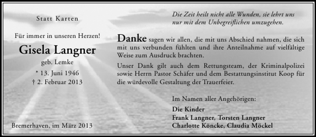 <p>St att Kar ten<br />Für immer in unseren Herzen!</p><p>Gisela Langner<br />geb. Lemke</p><p>* 13. Juni 1946<br />† 2. Februar 2013</p><p>Bremerhaven, im März 2013</p><p>Die Zeit heilt nicht alle Wunden, sie lehrt uns<br />nur mit dem Unbegreiﬂichen umzugehen.</p><p>Danke sagen wir allen, die mit uns Abschied nahmen, die sich<br />mit uns verbunden fühlten und ihre Anteilnahme auf vielfältige<br />Weise zum Ausdruck brachten.<br />Unser Dank gilt auch dem Rettungsteam, der Kriminalpolizei<br />sowie Herrn Pastor Schäfer und dem Bestattungsinstitut Koop für<br />die würdevolle Gestaltung der Trauerfeier.<br />Im Namen aller Angehörigen:<br />Die Kinder<br />Frank Langner, Torsten Langner<br />Charlotte Köncke, Claudia Möckel</p>