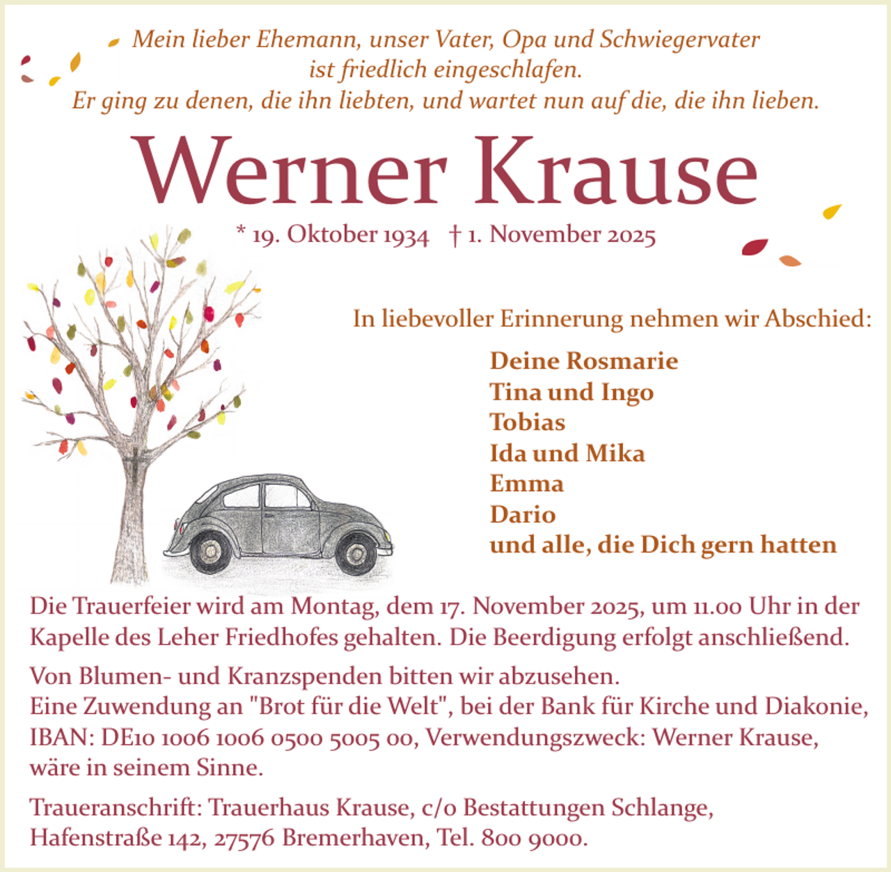 <p>Mein lieber Ehemann, unser Vater, Opa und Schwiegervater<br />ist friedlich eingeschlafen.<br />Er ging zu denen, die ihn liebten, und wartet nun auf die, die ihn lieben.</p><p>Werner Krause<br />* 19. Oktober 1934 † 1. November 2025</p><p>In liebevoller Erinnerung nehmen wir Abschied:<br />Deine Rosmarie<br />Tina und Ingo<br />Tobias<br />Ida und Mika<br />Emma<br />Dario<br />und alle, die Dich gern hatten<br />Die Trauerfeier wird am Montag, dem 17. November 2025, um 11.00 Uhr in der<br />Kapelle des Leher Friedhofes gehalten. Die Beerdigung erfolgt anschließend.<br />Von Blumen­ und Kranzspenden bitten wir abzusehen.<br />Eine Zuwendung an "Brot für die Welt", bei der Bank für Kirche und Diakonie,<br />IBAN: DE06 1006 05 00, Verwendungszweck: Werner Krause,<br />wäre in seinem Sinne.<br />Traueranschrift: Trauerhaus Krause, c/o Bestattungen Schlange,<br />Hafenstraße 142, 27576 Bremerhaven, Tel. 800 9000.</p>