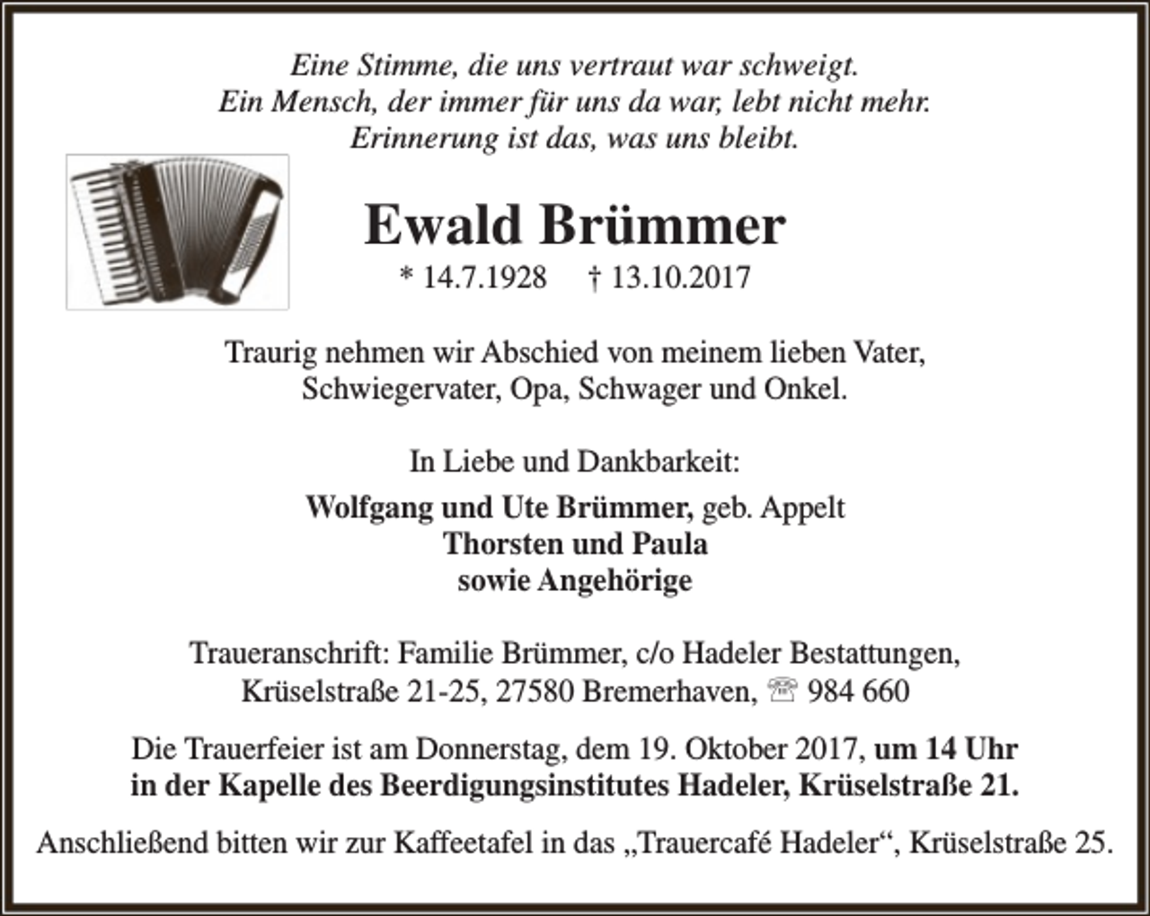 <p>Eine Stimme, die uns vertraut war schweigt.<br />Ein Mensch, der immer für uns da war, lebt nicht mehr.<br />Erinnerung ist das, was uns bleibt.</p><p>Ewald Brümmer<br />* 14.7.1928</p><p>† 13.10.2017</p><p>Traurig nehmen wir Abschied von meinem lieben Vater,<br />Schwiegervater, Opa, Schwager und Onkel.<br />In Liebe und Dankbarkeit:<br />Wolfgang und Ute Brümmer, geb. Appelt<br />Thorsten und Paula<br />sowie Angehörige<br />Traueranschrift: Familie Brümmer, c/o Hadeler Bestattungen,<br />Krüselstraße 21-25, 27580 Bremerhaven,  984 660<br />Die Trauerfeier ist am Donnerstag, dem 19. Oktober 2017, um 14 Uhr<br />in der Kapelle des Beerdigungsinstitutes Hadeler, Krüselstraße 21.<br />Anschließend bitten wir zur Kaffeetafel in das „Trauercafé Hadeler“, Krüselstraße 25.</p>