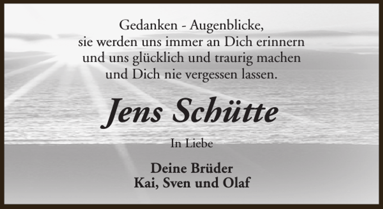 <p>Gedanken - Augenblicke,<br />sie werden uns immer an Dich erinnern<br />und uns glücklich und traurig machen<br />und Dich nie vergessen lassen.</p><p>Jens Schütte<br />In Liebe</p><p>Deine Brüder<br />Kai, Sven und Olaf</p>