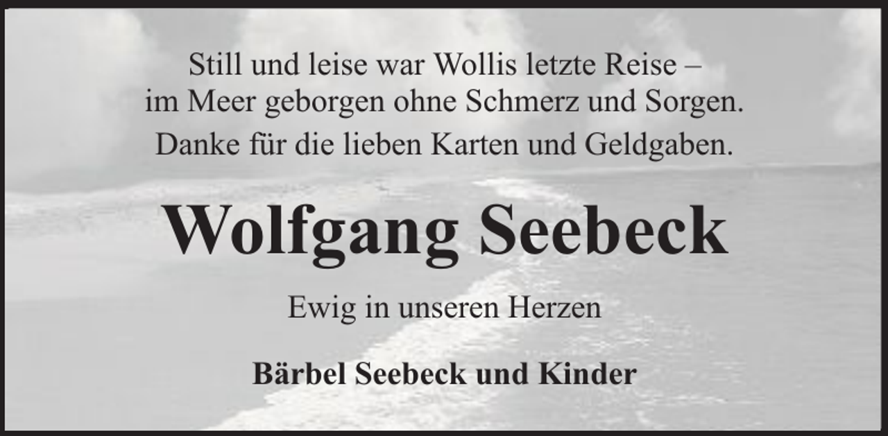 <p>Still und leise war Wollis letzte Reise –<br />im Meer geborgen ohne Schmerz und Sorgen.<br />Danke für die lieben Karten und Geldgaben.</p><p>Wolfgang Seebeck<br />Ewig in unseren Herzen<br />Bärbel Seebeck und Kinder</p>
