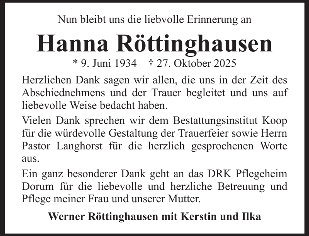 <p>Nun bleibt uns die liebvolle Erinnerung an</p><p>Hanna Röttinghausen<br />* 9. Juni 1934 † 27. Oktober 2025<br />Herzlichen Dank sagen wir allen, die uns in der Zeit des<br />Abschiednehmens und der Trauer begleitet und uns auf<br />liebevolle Weise bedacht haben.<br />Vielen Dank sprechen wir dem Bestattungsinstitut Koop<br />für die würdevolle Gestaltung der Trauerfeier sowie Herrn<br />Pastor Langhorst für die herzlich gesprochenen Worte<br />aus.<br />Ein ganz besonderer Dank geht an das DRK Pflegeheim<br />Dorum für die liebevolle und herzliche Betreuung und<br />Pflege meiner Frau und unserer Mutter.<br />Werner Röttinghausen mit Kerstin und Ilka</p>