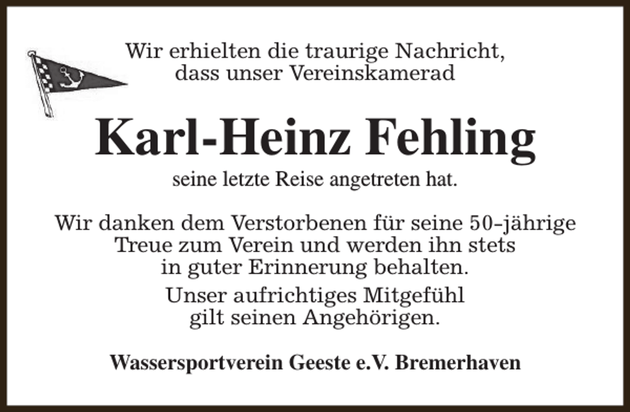 <p>Wir erhielten die traurige Nachricht,<br />dass unser Vereinskamerad</p><p>Karl-Heinz Fehling<br />seine letzte Reise angetreten hat.</p><p>Wir danken dem Verstorbenen für seine 50-jährige<br />Treue zum Verein und werden ihn stets<br />in guter Erinnerung behalten.<br />Unser aufrichtiges Mitgefühl<br />gilt seinen Angehörigen.<br />Wassersportverein Geeste e.V. Bremerhaven</p>
