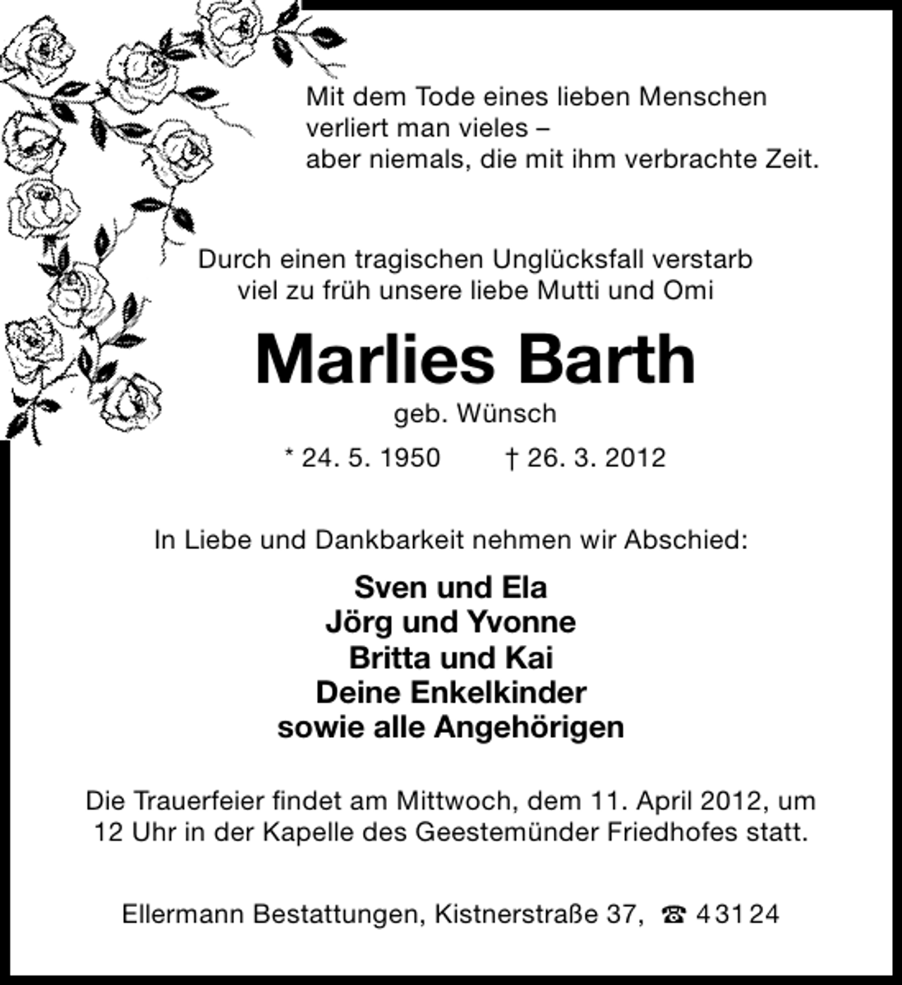 <p>Mit dem Tode eines lieben Menschen<br />verliert man vieles –<br />aber niemals, die mit ihm verbrachte Zeit.<br />Durch einen tragischen Unglücksfall verstarb<br />viel zu früh unsere liebe Mutti und Omi</p><p>Marlies Barth<br />geb. Wünsch</p><p>* 24. 5. 1950</p><p>† 26. 3. 2012</p><p>In Liebe und Dankbarkeit nehmen wir Abschied:</p><p>Sven und Ela<br />Jörg und Yvonne<br />Britta und Kai<br />Deine Enkelkinder<br />sowie alle Angehörigen<br />Die Trauerfeier ﬁndet am Mittwoch, dem 11. April 2012, um<br />12 Uhr in der Kapelle des Geestemünder Friedhofes statt.<br />Ellermann Bestattungen, Kistnerstraße 37,</p><p>4 31 24</p>