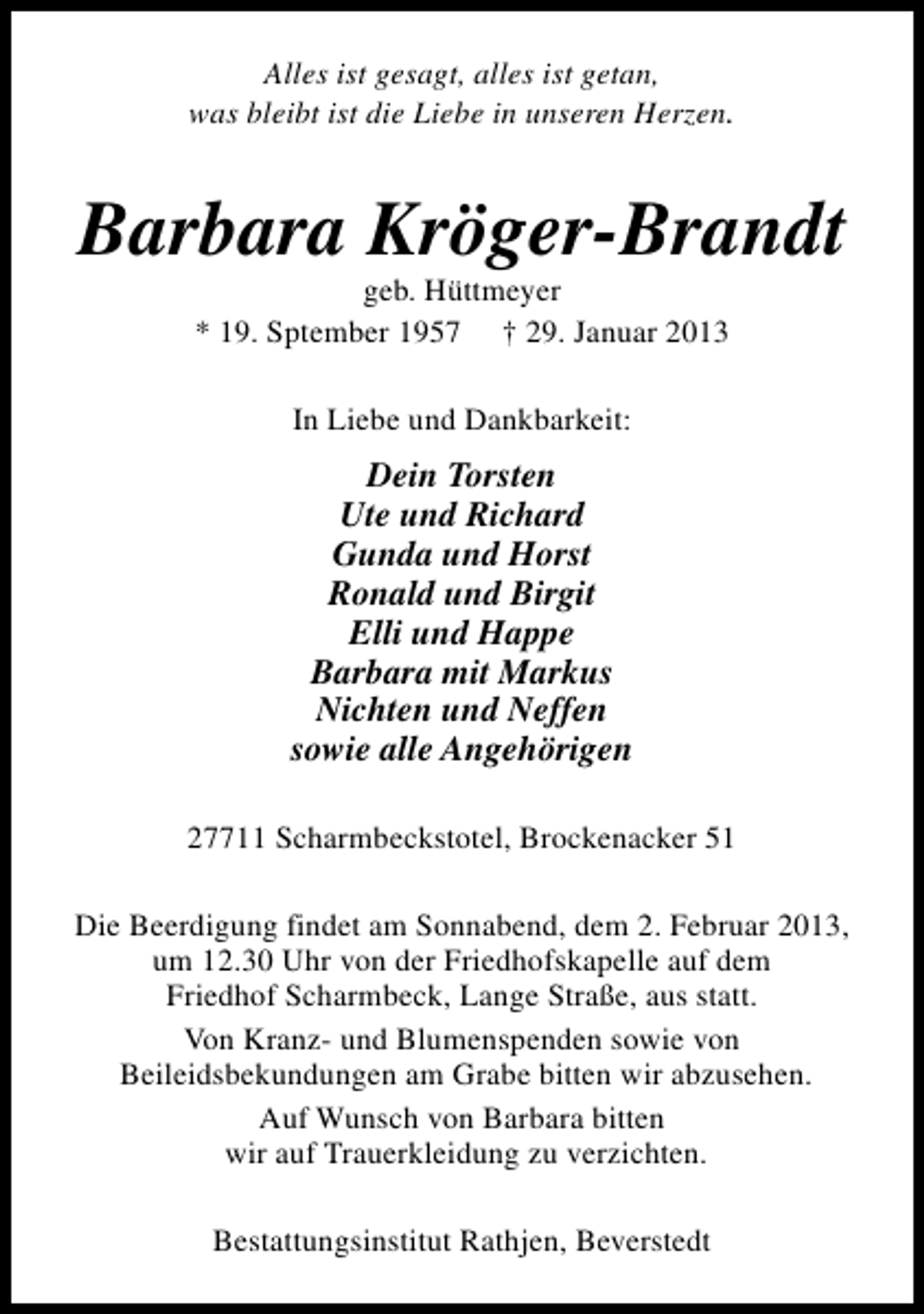 <p>Alles ist gesagt, alles ist getan,<br />was bleibt ist die Liebe in unseren Herzen.</p><p>Barbara Kröger-Brandt<br />geb. Hüttmeyer<br />* 19. Sptember 1957 † 29. Januar 2013<br />In Liebe und Dankbarkeit:</p><p>Dein Torsten<br />Ute und Richard<br />Gunda und Horst<br />Ronald und Birgit<br />Elli und Happe<br />Barbara mit Markus<br />Nichten und Neffen<br />sowie alle Angehörigen<br />27711 Scharmbeckstotel, Brockenacker 51<br />Die Beerdigung findet am Sonnabend, dem 2. Februar 2013,<br />um 12.30 Uhr von der Friedhofskapelle auf dem<br />Friedhof Scharmbeck, Lange Straße, aus statt.<br />Von Kranz- und Blumenspenden sowie von<br />Beileidsbekundungen am Grabe bitten wir abzusehen.<br />Auf Wunsch von Barbara bitten<br />wir auf Trauerkleidung zu verzichten.<br />Bestattungsinstitut Rathjen, Beverstedt</p>
