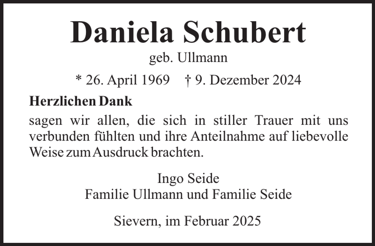 <p>Daniela Schubert<br />geb. Ullmann</p><p>* 26. April 1969 † 9. Dezember 2024<br />Herzlichen Dank<br />sagen wir allen, die sich in stiller Trauer mit uns<br />verbunden fühlten und ihre Anteilnahme auf liebevolle<br />Weise zumAusdruck brachten.<br />Ingo Seide<br />Familie Ullmann und Familie Seide<br />Sievern, im Februar 2025</p>
