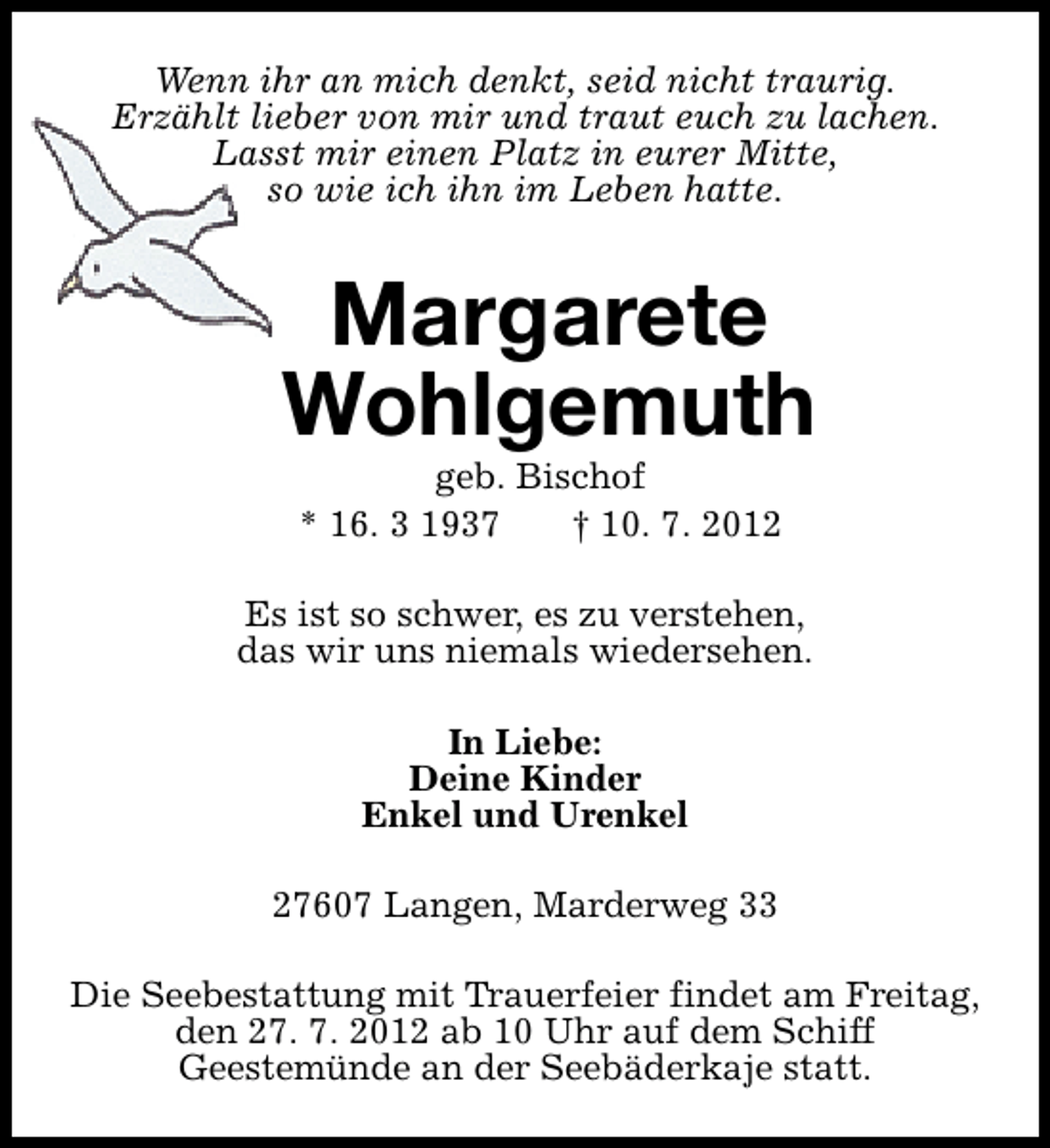 <p>Wenn ihr an mich denkt, seid nicht traurig.<br />Erzählt lieber von mir und traut euch zu lachen.<br />Lasst mir einen Platz in eurer Mitte,<br />so wie ich ihn im Leben hatte.</p><p>Margarete<br />Wohlgemuth<br />geb. Bischof<br />* 16. 3 1937<br />† 10. 7. 2012</p><p>Es ist so schwer, es zu verstehen,<br />das wir uns niemals wiedersehen.<br />In Liebe:<br />Deine Kinder<br />Enkel und Urenkel<br />27607 Langen, Marderweg 33<br />Die Seebestattung mit Trauerfeier findet am Freitag,<br />den 27. 7. 2012 ab 10 Uhr auf dem Schiff<br />Geestemünde an der Seebäderkaje statt.</p>
