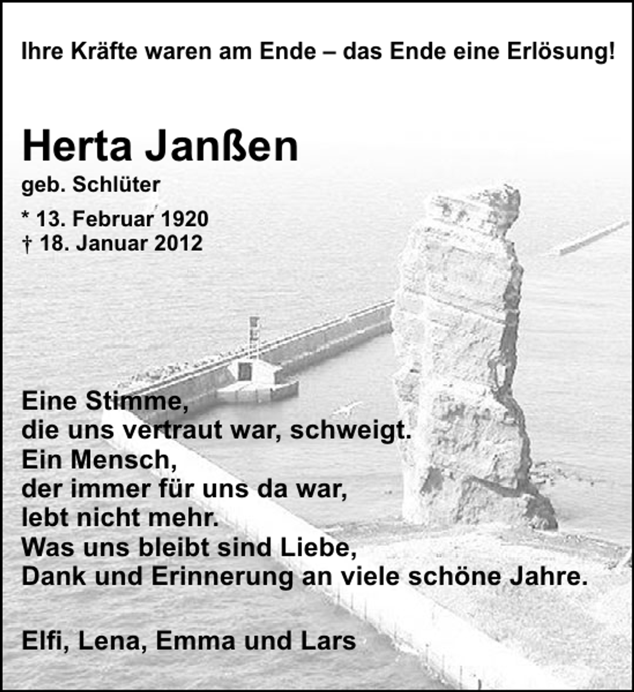 <p>Ihre Kräfte waren am Ende – das Ende eine Erlösung!</p><p>Herta Janßen<br />geb. Schlüter<br />* 13. Februar 1920<br />† 18. Januar 2012</p><p>Eine Stimme,<br />die uns vertraut war, schweigt.<br />Ein Mensch,<br />der immer für uns da war,<br />lebt nicht mehr.<br />Was uns bleibt sind Liebe,<br />Dank und Erinnerung an viele schöne Jahre.<br />Elﬁ, Lena, Emma und Lars</p>