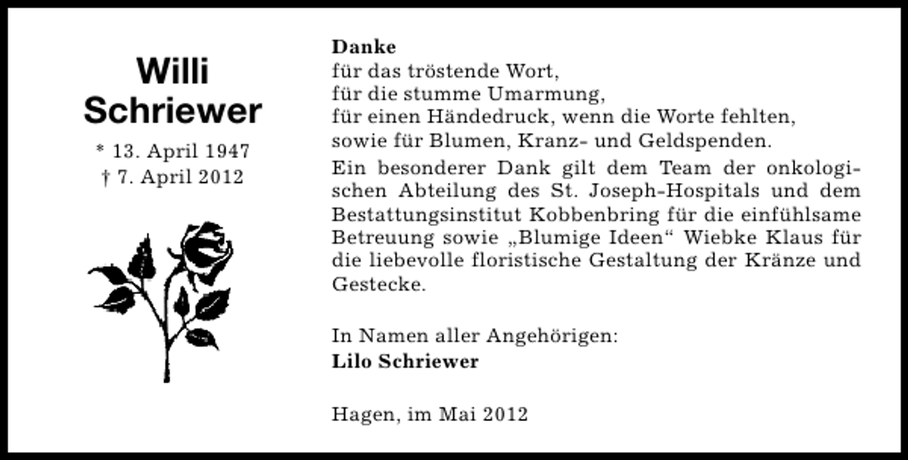 <p>Willi<br />Schriewer<br />* 13. April 1947<br />† 7. April 2012</p><p>Danke<br />für das tröstende Wort,<br />für die stumme Umarmung,<br />für einen Händedruck, wenn die Worte fehlten,<br />sowie für Blumen, Kranz- und Geldspenden.<br />Ein besonderer Dank gilt dem Team der onkologischen Abteilung des St. Joseph-Hospitals und dem<br />Bestattungsinstitut Kobbenbring für die einfühlsame<br />Betreuung sowie „Blumige Ideen“ Wiebke Klaus für<br />die liebevolle floristische Gestaltung der Kränze und<br />Gestecke.<br />In Namen aller Angehörigen:<br />Lilo Schriewer<br />Hagen, im Mai 2012</p>