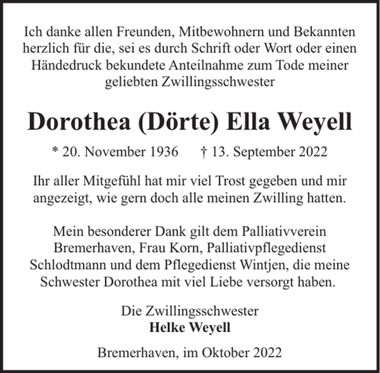<p>Ich danke allen Freunden, Mitbewohnern und Bekannten<br />herzlich für die, sei es durch Schrift oder Wort oder einen<br />Händedruck bekundete Anteilnahme zum Tode meiner<br />geliebten Zwillingsschwester</p><p>Dorothea (Dörte) Ella Weyell<br />* 20. November 1936</p><p>† 13. September 2022</p><p>Ihr aller Mitgefühl hat mir viel Trost gegeben und mir<br />angezeigt, wie gern doch alle meinen Zwilling hatten.<br />Mein besonderer Dank gilt dem Palliativverein<br />Bremerhaven, Frau Korn, Palliativpflegedienst<br />Schlodtmann und dem Pflegedienst Wintjen, die meine<br />Schwester Dorothea mit viel Liebe versorgt haben.<br />Die Zwillingsschwester<br />Helke Weyell<br />Bremerhaven, im Oktober 2022</p>