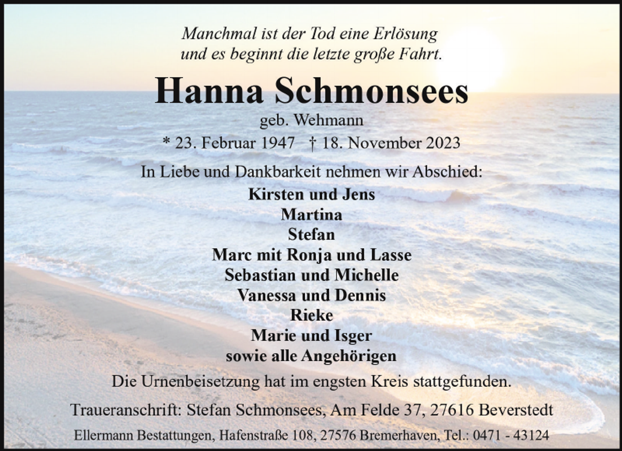 <p>Manchmal ist der Tod eine Erlösung<br />und es beginnt die letzte große Fahrt.</p><p>Hanna Schmonsees<br />geb. Wehmann<br />* 23. Februar 1947 † 18. November 2023</p><p>In Liebe und Dankbarkeit nehmen wir Abschied:<br />Kirsten und Jens<br />Martina<br />Stefan<br />Marc mit Ronja und Lasse<br />Sebastian und Michelle<br />Vanessa und Dennis<br />Rieke<br />Marie und Isger<br />sowie alle Angehörigen<br />Die Urnenbeisetzung hat im engsten Kreis stattgefunden.<br />Traueranschrift: Stefan Schmonsees, Am Felde 37, 27616 Beverstedt<br />Ellermann Bestattungen, Hafenstraße 108, 27576 Bremerhaven, Tel.: 0471 - 43124</p>