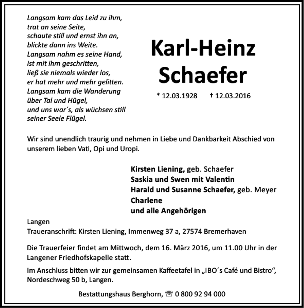 <p>Langsam kam das Leid zu ihm,<br />trat an seine Seite,<br />schaute s ll und ernst ihn an,<br />blickte dann ins Weite.<br />Langsam nahm es seine Hand,<br />ist mit ihm geschri en,<br />ließ sie niemals wieder los,<br />er hat mehr und mehr geli en.<br />Langsam kam die Wanderung<br />über Tal und Hügel,<br />und uns war´s, als wüchsen s ll<br />seiner Seele Flügel.</p><p>Karl-Heinz<br />Schaefer<br />* 12.03.1928</p><p>† 12.03.2016</p><p>Wir sind unendlich traurig und nehmen in Liebe und Dankbarkeit Abschied von<br />unserem lieben Va , Opi und Uropi.</p><p>Kirsten Liening, geb. Schaefer<br />Saskia und Swen mit Valen n<br />Harald und Susanne Schaefer, geb. Meyer<br />Charlene<br />und alle Angehörigen<br />Langen<br />Traueranschri : Kirsten Liening, Immenweg 37 a, 27574 Bremerhaven<br />Die Trauerfeier ﬁndet am Mi woch, dem 16. März 2016, um 11.00 Uhr in der<br />Langener Friedhofskapelle sta .<br />Im Anschluss bi en wir zur gemeinsamen Kaﬀeetafel in „IBO´s Café und Bistro“,<br />Nordeschweg 50 b, Langen.<br />Besta ungshaus Berghorn, ' 0 800 92 94 000</p>