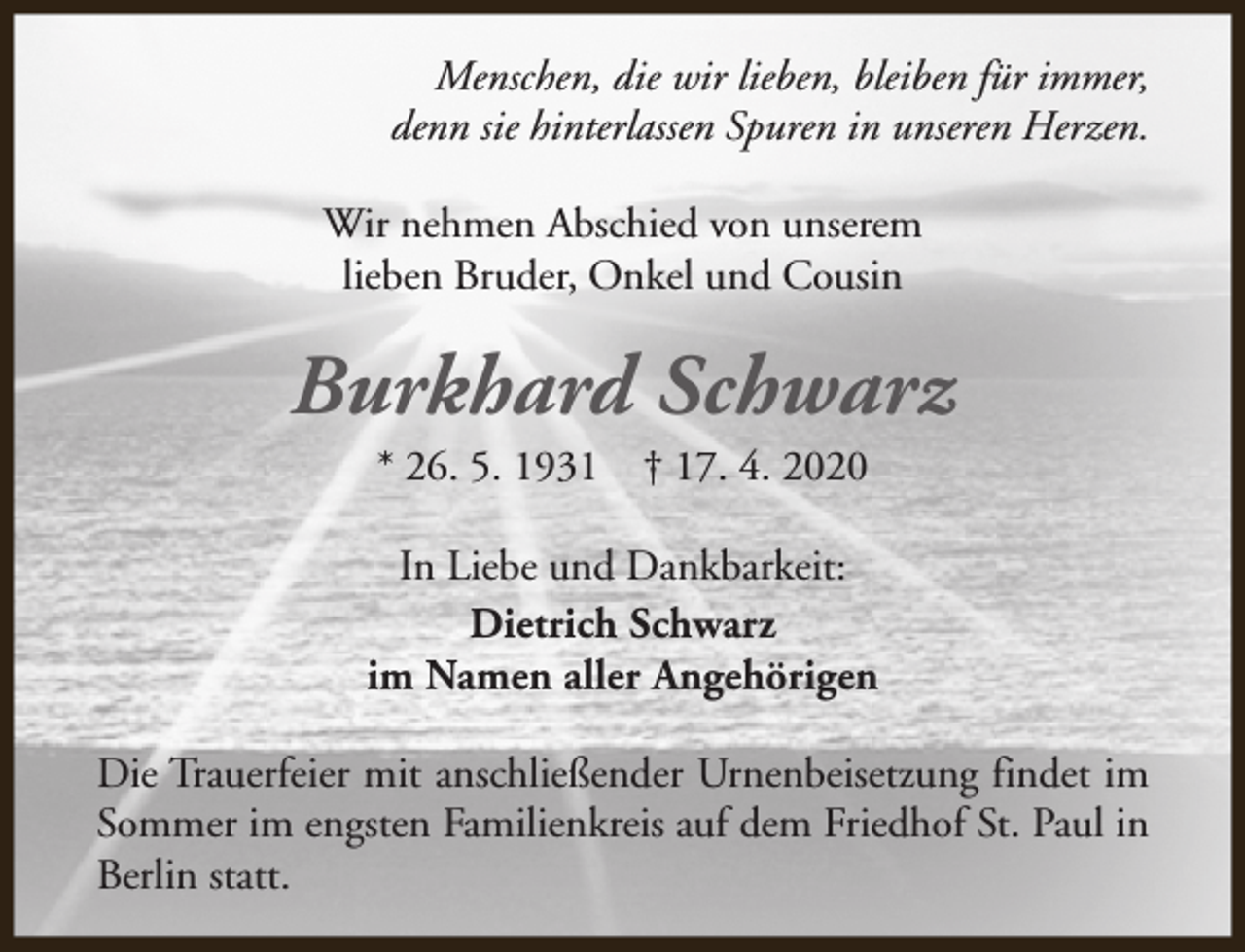 <p>Menschen, die wir lieben, bleiben für immer,<br />denn sie hinterlassen Spuren in unseren Herzen.<br />Wir nehmen Abschied von unserem<br />lieben Bruder, Onkel und Cousin</p><p>Burkhard Schwarz<br />* 26. 5. 1931</p><p>† 17. 4. 2020</p><p>In Liebe und Dankbarkeit:<br />Dietrich Schwarz<br />im Namen aller Angehörigen<br />Die Trauerfeier mit anschließender Urnenbeisetzung findet im<br />Sommer im engsten Familienkreis auf dem Friedhof St. Paul in<br />Berlin statt.</p>