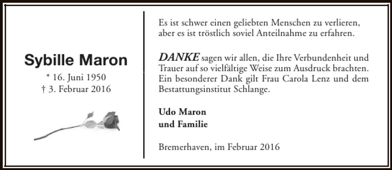 <p>Es ist schwer einen geliebten Menschen zu verlieren,<br />aber es ist tröstlich soviel Anteilnahme zu erfahren.</p><p>Sybille Maron<br />* 16. Juni 1950<br />† 3. Februar 2016</p><p>DANKE sagen wir allen, die Ihre Verbundenheit und<br />Trauer auf so vielfältige Weise zum Ausdruck brachten.<br />Ein besonderer Dank gilt Frau Carola Lenz und dem<br />Bestattungsinstitut Schlange.<br />Udo Maron<br />und Familie<br />Bremerhaven, im Februar 2016</p>