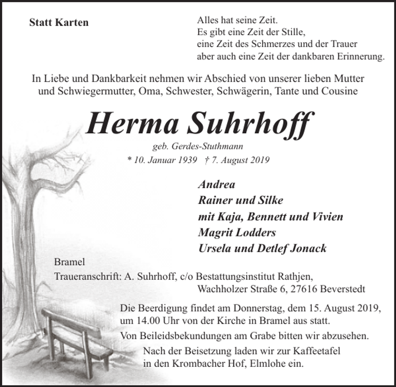 <p>Statt Karten</p><p>Alles hat seine Zeit.<br />Es gibt eine Zeit der Stille,<br />eine Zeit des Schmerzes und der Trauer<br />aber auch eine Zeit der dankbaren Erinnerung.</p><p>In Liebe und Dankbarkeit nehmen wir Abschied von unserer lieben Mutter<br />und Schwiegermutter, Oma, Schwester, Schwägerin, Tante und Cousine</p><p>Herma Suhrhoff<br />geb. Gerdes-Stuthmann<br />* 10. Januar 1939 † 7. August 2019</p><p>Andrea<br />Rainer und Silke<br />mit Kaja, Bennett und Vivien<br />Magrit Lodders<br />Ursela und Detlef Jonack</p><p>Bramel<br />Traueranschrift: A. Suhrhoff, c/o Bestattungsinstitut Rathjen,<br />Wachholzer Straße 6, 27616 Beverstedt<br />Die Beerdigung findet am Donnerstag, dem 15. August 2019,<br />um 14.00 Uhr von der Kirche in Bramel aus statt.<br />Von Beileidsbekundungen am Grabe bitten wir abzusehen.<br />Nach der Beisetzung laden wir zur Kaffeetafel<br />in den Krombacher Hof, Elmlohe ein.</p>