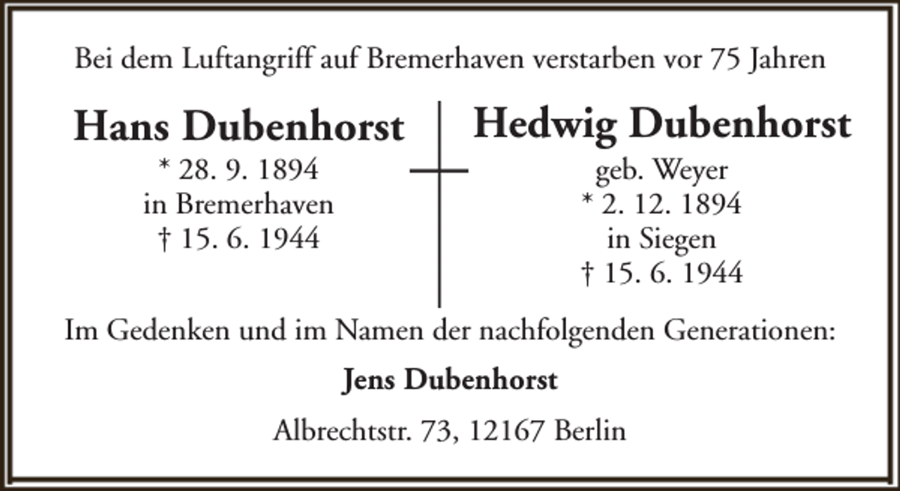 <p>Bei dem Luftangriff auf Bremerhaven verstarben vor 75 Jahren</p><p>Hans Dubenhorst<br />* 28. 9. 1894<br />in Bremerhaven<br />† 15. 6. 1944</p><p>Hedwig Dubenhorst<br />geb. Weyer<br />* 2. 12. 1894<br />in Siegen<br />† 15. 6. 1944</p><p>Im Gedenken und im Namen der nachfolgenden Generationen:<br />Jens Dubenhorst<br />Albrechtstr. 73, 12167 Berlin</p>