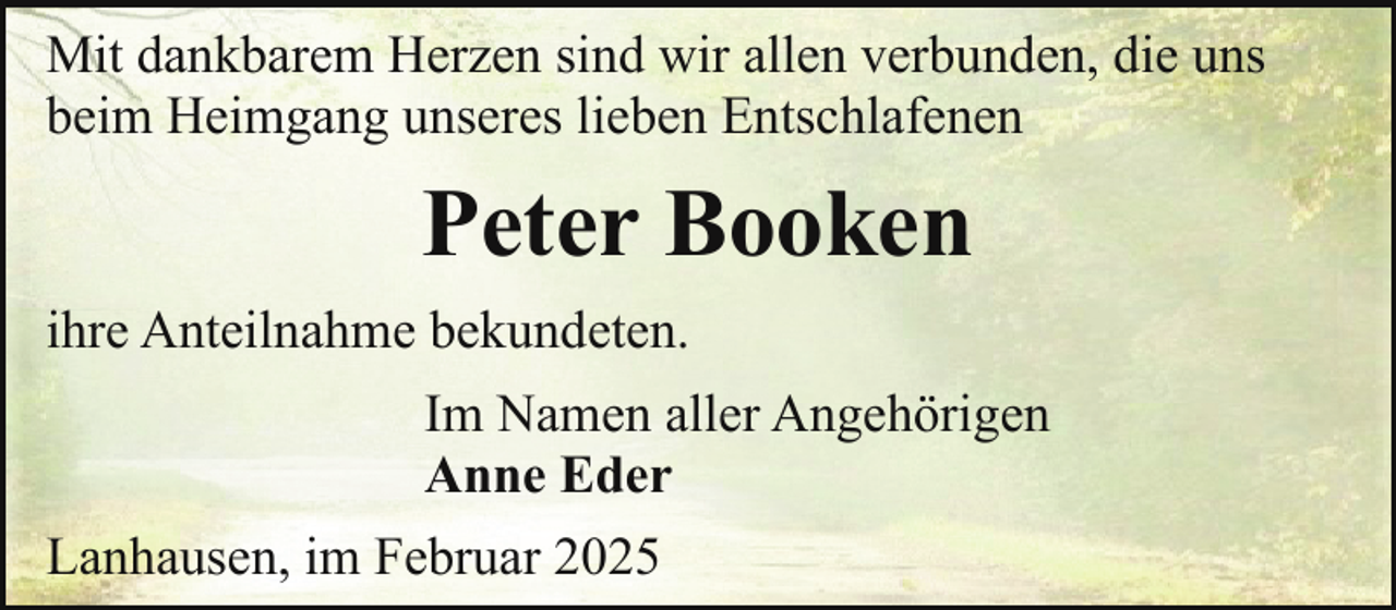 <p>Mit dankbarem Herzen sind wir allen verbunden, die uns<br />beim Heimgang unseres lieben Entschlafenen</p><p>Peter Booken<br />ihre Anteilnahme bekundeten.<br />Im Namen aller Angehörigen<br />Anne Eder<br />Lanhausen, im Februar 2025</p>