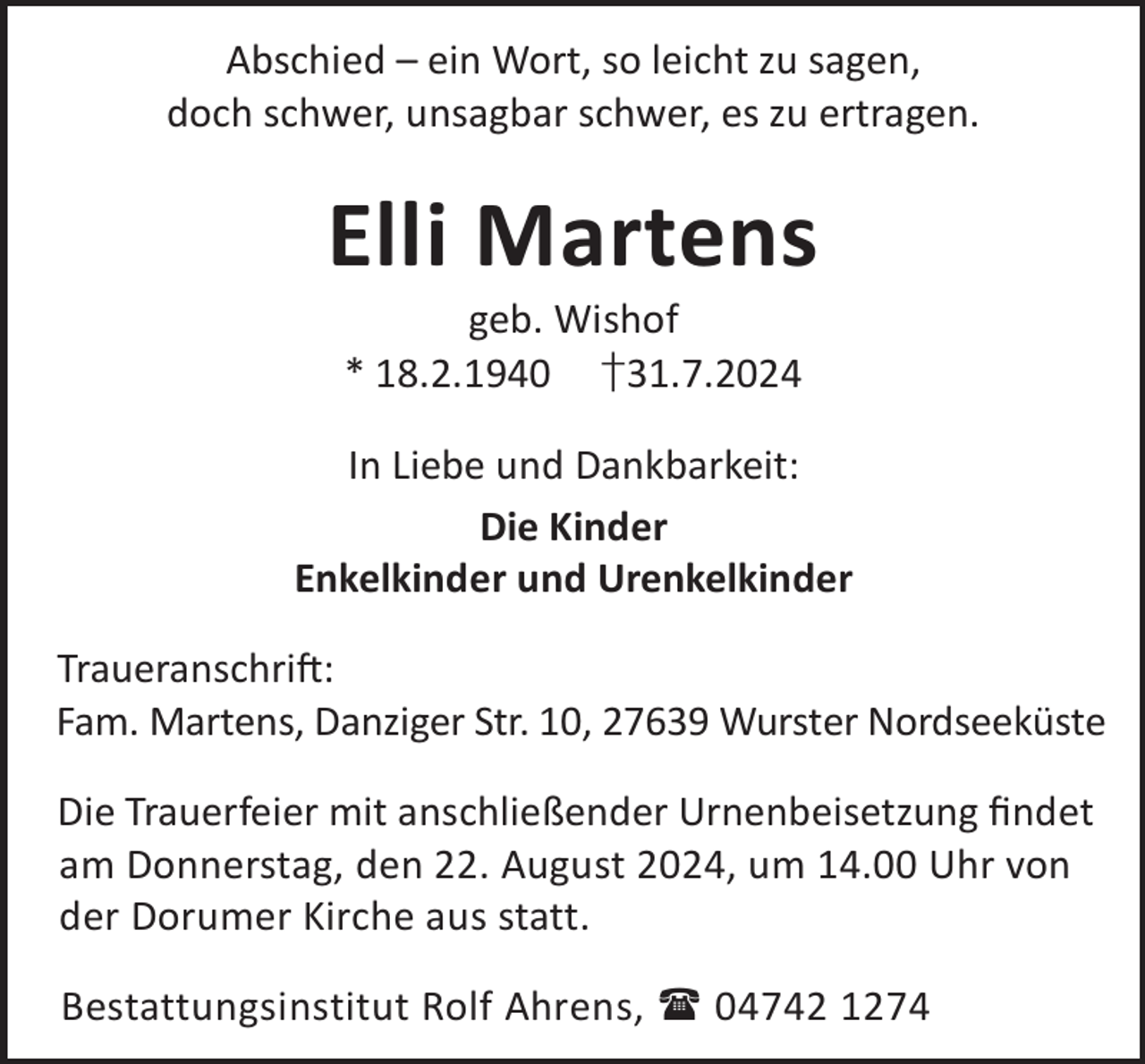 <p>Abschied – ein Wort, so leicht zu sagen,<br />doch schwer, unsagbar schwer, es zu ertragen.</p><p>Elli Martens<br />geb. Wishof<br />* 18.2.1940 †31.7.2024</p><p>In Liebe und Dankbarkeit:<br />Die Kinder<br />Enkelkinder und Urenkelkinder<br />TraueranschriL:<br />Fam. Martens, Danziger Str. 10, 27639 Wurster Nordseeküste<br />Die Trauerfeier mit anschließender Urnenbeisetzung ﬁndet<br />am Donnerstag, den 22. August 2024, um 14.00 Uhr von<br />der Dorumer Kirche aus statt.<br />Bestattungsinstitut Rolf Ahrens,  04742 1274</p>
