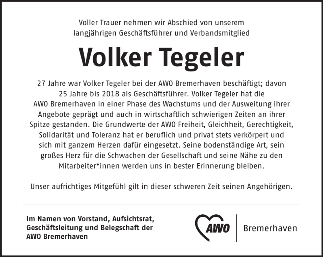 <p>Voller Trauer nehmen wir Abschied von unserem<br />langjährigen Geschäftsführer und Verbandsmitglied</p><p>Volker Tegeler<br />27 Jahre war Volker Tegeler bei der AWO Bremerhaven beschäftigt; davon<br />25 Jahre bis 2018 als Geschäftsführer. Volker Tegeler hat die<br />AWO Bremerhaven in einer Phase des Wachstums und der Ausweitung ihrer<br />Angebote geprägt und auch in wirtschaftlich schwierigen Zeiten an ihrer<br />Spitze gestanden. Die Grundwerte der AWO Freiheit, Gleichheit, Gerechtigkeit,<br />Solidarität und Toleranz hat er beruﬂich und privat stets verkörpert und<br />sich mit ganzem Herzen dafür eingesetzt. Seine bodenständige Art, sein<br />großes Herz für die Schwachen der Gesellschaft und seine Nähe zu den<br />Mitarbeiter*innen werden uns in bester Erinnerung bleiben.<br />Unser aufrichtiges Mitgefühl gilt in dieser schweren Zeit seinen Angehörigen.</p><p>Im Namen von Vorstand, Aufsichtsrat,<br />Geschäftsleitung und Belegschaft der<br />AWO Bremerhaven</p>
