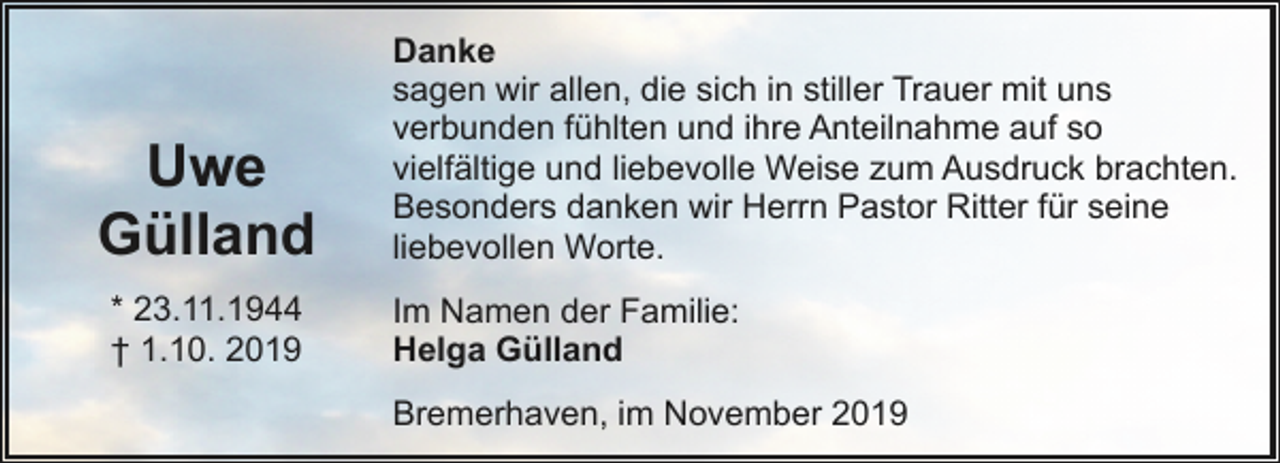<p>Uwe<br />Gülland<br />* 23.11.1944<br />† 1.10. 2019</p><p>Danke<br />sagen wir allen, die sich in stiller Trauer mit uns<br />verbunden fühlten und ihre Anteilnahme auf so<br />vielfältige und liebevolle Weise zum Ausdruck brachten.<br />Besonders danken wir Herrn Pastor Ritter für seine<br />liebevollen Worte.<br />Im Namen der Familie:<br />Helga Gülland<br />Bremerhaven, im November 2019</p>