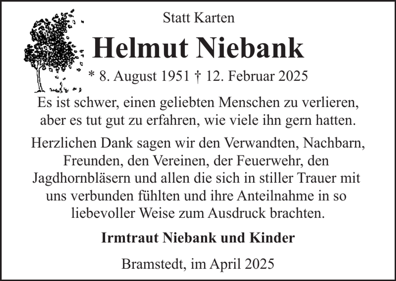 <p>Statt Karten</p><p>Helmut Niebank</p><p>* 8. August 1951 † 12. Februar 2025<br />Es ist schwer, einen geliebten Menschen zu verlieren,<br />aber es tut gut zu erfahren, wie viele ihn gern hatten.<br />Herzlichen Dank sagen wir den Verwandten, Nachbarn,<br />Freunden, den Vereinen, der Feuerwehr, den<br />Jagdhornbläsern und allen die sich in stiller Trauer mit<br />uns verbunden fühlten und ihre Anteilnahme in so<br />liebevoller Weise zum Ausdruck brachten.<br />Irmtraut Niebank und Kinder<br />Bramstedt, im April 2025</p>