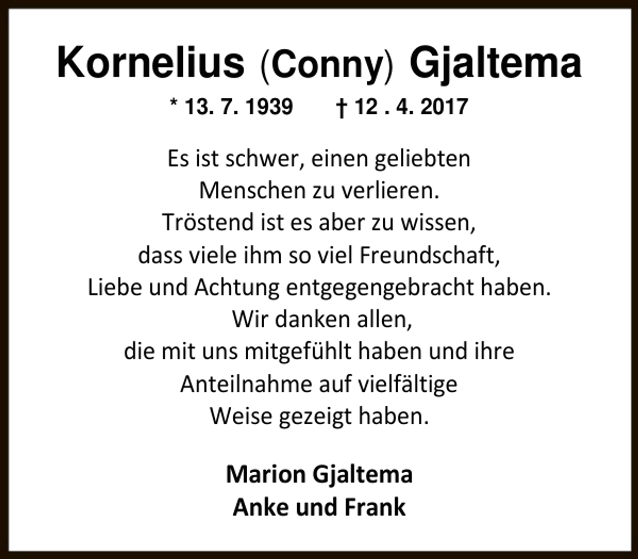 <p>Kornelius (Conny) Gjaltema<br />* 13. 7. 1939</p><p>† 12 . 4. 2017</p><p>Es ist schwer, einen geliebten<br />Menschen zu verlieren.<br />Tröstend ist es aber zu wissen,<br />dass viele ihm so viel Freundschaft,<br />Liebe und Achtung entgegengebracht haben.<br />Wir danken allen,<br />die mit uns mitgefühlt haben und ihre<br />Anteilnahme auf vielfältige<br />Weise gezeigt haben.</p><p>Marion Gjaltema<br />Anke und Frank</p>