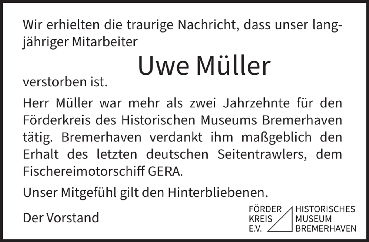 <p>Wir erhielten die traurige Nachricht, dass unser langjähriger Mitarbeiter</p><p>Uwe Müller</p><p>verstorben ist.<br />Herr Müller war mehr als zwei Jahrzehnte für den<br />Förderkreis des Historischen Museums Bremerhaven<br />tätig. Bremerhaven verdankt ihm maßgeblich den<br />Erhalt des letzten deutschen Seitentrawlers, dem<br />Fischereimotorschiff GERA.<br />Unser Mitgefühl gilt den Hinterbliebenen.<br />Der Vorstand</p><p>ǽǽ</p>