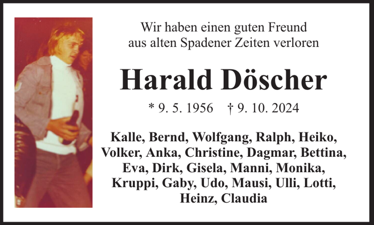 <p>Wir haben einen guten Freund<br />aus alten Spadener Zeiten verloren</p><p>Harald Döscher<br />* 9. 5. 1956 † 9. 10. 2024</p><p>Kalle, Bernd, Wolfgang, Ralph, Heiko,<br />Volker, Anka, Christine, Dagmar, Bettina,<br />Eva, Dirk, Gisela, Manni, Monika,<br />Kruppi, Gaby, Udo, Mausi, Ulli, Lotti,<br />Heinz, Claudia</p>
