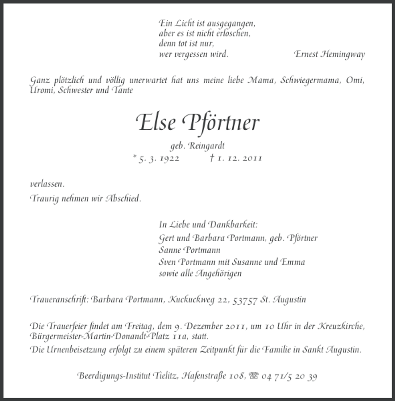 <p>Ein Licht ist ausgegangen,<br />aber es ist nicht erloschen,<br />denn tot ist nur,<br />wer vergessen wird.</p><p>Ernest Hemingway</p><p>Ganz plötzlich und völlig unerwartet hat uns meine liebe Mama, Schwiegermama, Omi,<br />Uromi, Schwester und Tante</p><p>Else Pförtner<br />geb. Reingardt<br />* 5. 3. 1922<br />† 1. 12. 2011<br />verlassen.<br />Traurig nehmen wir Abschied.<br />In Liebe und Dankbarkeit:<br />Gert und Barbara Portmann, geb. Pförtner<br />Sanne Portmann<br />Sven Portmann mit Susanne und Emma<br />sowie alle Angehörigen<br />Traueranschrift: Barbara Portmann, Kuckuckweg 22, 53757 St. Augustin<br />Die Trauerfeier findet am Freitag, dem 9. Dezember 2011, um 10 Uhr in der Kreuzkirche,<br />Bürgermeister-Martin-Donandt-Platz 11a, statt.<br />Die Urnenbeisetzung erfolgt zu einem späteren Zeitpunkt für die Familie in Sankt Augustin.<br />Beerdigungs-Institut Tielitz, Hafenstraße 108, 04 71/5 20 39</p>
