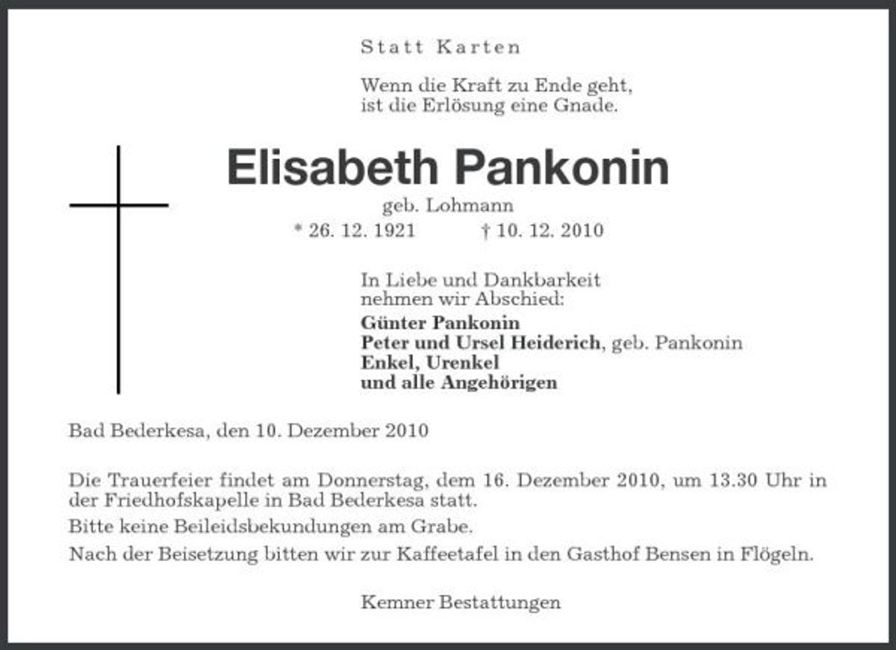 <p>Statt Karten Wenn die Kraft zu Ende geht, ist die Erlösung eine Gnade.</p><p>Elisabeth Pankonin<br />geb. Lohmann * 26. 12. 1921 † 10. 12. 2010 In Liebe und Dankbarkeit nehmen wir Abschied: Günter Pankonin Peter und Ursel Heiderich, geb. Pankonin Enkel, Urenkel und alle Angehörigen Bad Bederkesa, den 10. Dezember 2010 Die Trauerfeier findet am Donnerstag, dem 16. Dezember 2010, um 13.30 Uhr in der Friedhofskapelle in Bad Bederkesa statt. Bitte keine Beileidsbekundungen am Grabe. Nach der Beisetzung bitten wir zur Kaffeetafel in den Gasthof Bensen in Flögeln. Kemner Bestattungen</p>