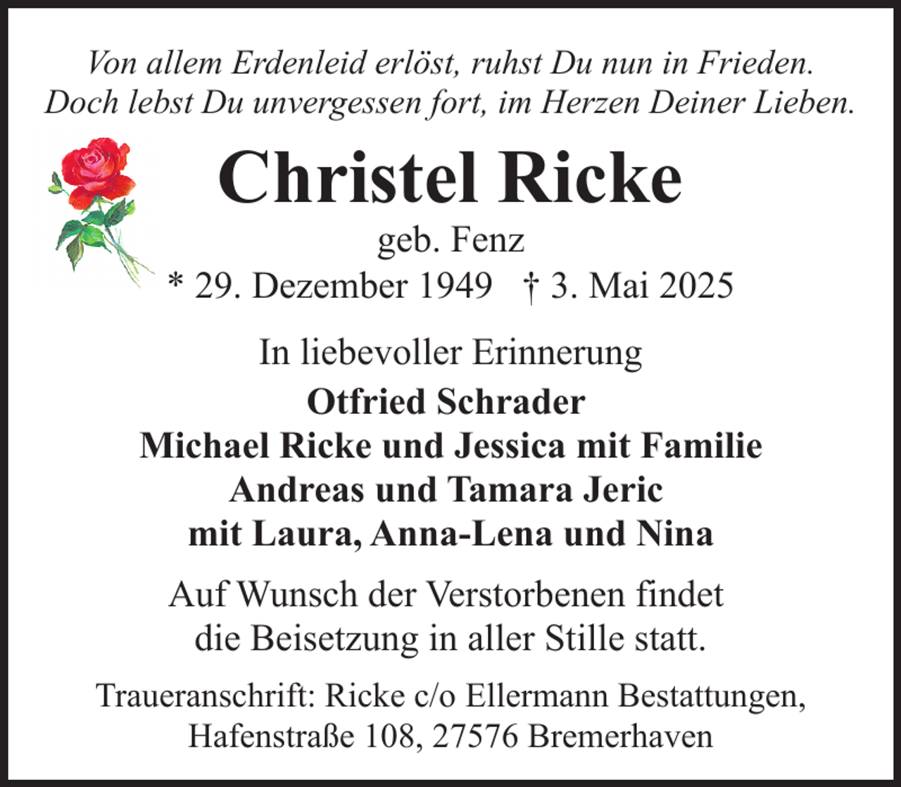 <p>Von allem Erdenleid erlöst, ruhst Du nun in Frieden.<br />Doch lebst Du unvergessen fort, im Herzen Deiner Lieben.</p><p>Christel Ricke</p><p>geb. Fenz<br />* 29. Dezember 1949 † 3. Mai 2025<br />In liebevoller Erinnerung<br />Otfried Schrader<br />Michael Ricke und Jessica mit Familie<br />Andreas und Tamara Jeric<br />mit Laura, Anna-Lena und Nina<br />Auf Wunsch der Verstorbenen findet<br />die Beisetzung in aller Stille statt.<br />Traueranschrift: Ricke c/o Ellermann Bestattungen,<br />Hafenstraße 108, 27576 Bremerhaven</p>