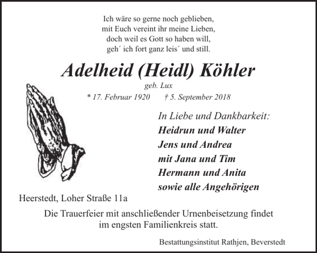 <p>Ich wäre so gerne noch geblieben,<br />mit Euch vereint ihr meine Lieben,<br />doch weil es Gott so haben will,<br />geh´ ich fort ganz leis´ und still.</p><p>Adelheid (Heidl) Köhler<br />geb. Lux<br />* 17. Februar 1920<br />† 5. September 2018</p><p>Heerstedt, Loher Straße 11a</p><p>In Liebe und Dankbarkeit:<br />Heidrun und Walter<br />Jens und Andrea<br />mit Jana und Tim<br />Hermann und Anita<br />sowie alle Angehörigen</p><p>Die Trauerfeier mit anschließender Urnenbeisetzung findet<br />im engsten Familienkreis statt.<br />Bestattungsinstitut Rathjen, Beverstedt</p>
