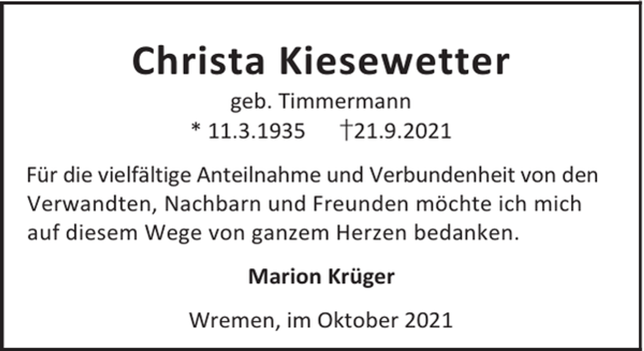 <p>Christa Kiesewetter<br />geb. Timmermann<br />* 11.3.1935 †21.9.2021</p><p>Für die vielfältige Anteilnahme und Verbundenheit von den<br />Verwandten, Nachbarn und Freunden möchte ich mich<br />auf diesem Wege von ganzem Herzen bedanken.<br />Marion Krüger<br />Wremen, im Oktober 2021</p>