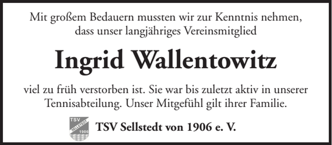<p>Mit großem Bedauern mussten wir zur Kenntnis nehmen,<br />dass unser langjähriges Vereinsmitglied</p><p>Ingrid Wallentowitz<br />viel zu früh verstorben ist. Sie war bis zuletzt aktiv in unserer<br />Tennisabteilung. Unser Mitgefühl gilt ihrer Familie.<br />TSV Sellstedt von 1906 e. V.</p>